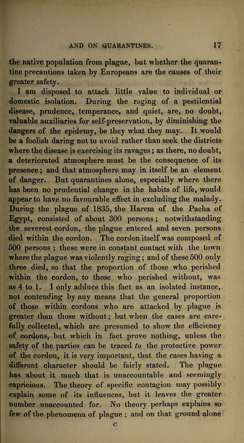 the native population from plague, but whether the quaran¬ tine precautions taken by Europeans are the causes of their greater safety. I am disposed to attach little value to individual or domestic isolation. During the raging of a pestilential disease, prudence, temperance, and quiet, are, no doubt, valuable auxiliaries for self-preservation, by diminishing the dangers of the epidemy, be they what they may. It would be a foolish daring not to avoid rather than seek the districts where the disease is exercising its ravages; as there, no doubt, a deteriorated atmosphere must be the consequence of its presence; and that atmosphere may in itself be an element of danger. But quarantines alone, especially where there has been no prudential change in the habits of life, would appear to have no favourable effect in excluding the malady. During the plague of 1835, the Harem of the Pacha of Egypt, consisted of about 300 persons ; notwithstanding the severest cordon, the plague entered and seven persons died within the cordon. The cordon itself was composed of 500 persons ; these were in constant contact with the town where the plague was violently raging; and of these 500 only three died, so that the proportion of those who perished within the cordon, to those who perished without, was as 4 to 1. I only adduce this fact as an isolated instance, not contending by any means that the general proportion of those within cordons who are attacked by plague is greater than those without; but when the cases are care¬ fully collected, which are presumed to show the efficiency of cordons, but which in fact prove nothing, unless the safety of the parties can be traced to the protective power of the cordon, it is very important, that the cases having a different character should be fairly stated. The plague has about it much that is unaccountable and seemingly capricious. The theory of specific contagion may possibly explain some of its influences, but it leaves the greater number unaccounted for. No theory perhaps explains so few of the phenomena of plague ; and on that ground alone c