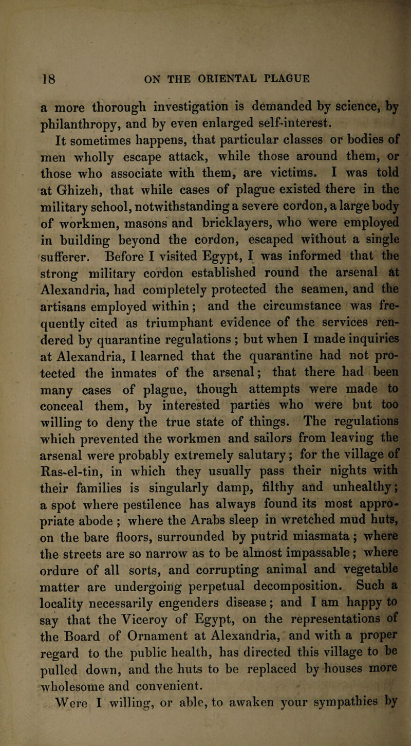 a more thorough investigation is demanded by science, by philanthropy, and by even enlarged self-interest. It sometimes happens, that particular classes or bodies of men wholly escape attack, while those around them, or those who associate with them, are victims. I was told at Ghizeh, that while cases of plague existed there in the military school, notwithstanding a severe cordon, a large body of workmen, masons and bricklayers, who were employed in building beyond the cordon, escaped without a single sufferer. Before I visited Egypt, I was informed that the strong military cordon established round the arsenal at Alexandria, had completely protected the seamen, and the artisans employed within; and the circumstance was fre¬ quently cited as triumphant evidence of the services ren¬ dered by quarantine regulations ; but when I made inquiries at Alexandria, I learned that the quarantine had not pro¬ tected the inmates of the arsenal; that there had been many cases of plague, though attempts were made to conceal them, by interested parties who were but too willing to deny the true state of things. The regulations which prevented the workmen and sailors from leaving the arsenal were probably extremely salutary; for the village of Ras-el-tin, in which they usually pass their nights with their families is singularly damp, filthy and unhealthy; a spot where pestilence has always found its most appro¬ priate abode ; where the Arabs sleep in wretched mud huts, on the bare floors, surrounded by putrid miasmata; where the streets are so narrow as to be almost impassable; where ordure of all sorts, and corrupting animal and vegetable matter are undergoing perpetual decomposition. Such a locality necessarily engenders disease; and I am happy to say that the Viceroy of Egypt, on the representations of the Board of Ornament at Alexandria, and with a proper regard to the public health, has directed this village to be pulled down, and the huts to be replaced by houses more wholesome and convenient. Were 1 willing, or able, to awaken your sympathies by