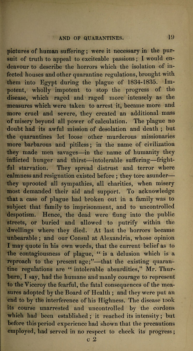 pictures of human suffering; were it necessary in the pur¬ suit of truth to appeal to exciteable passions; I would en¬ deavour to describe the horrors which the isolation of in¬ fected houses and other quarantine regulations, brought with them into Egypt during the plague of 1834-1835. Im¬ potent, wholly impotent to stop the progress of the disease, which raged and raged more intensely as the measures which were taken to arrest it, became more and more cruel and severe, they created an additional mass of misery beyond all power of calculation. The plague no doubt had its awful mission of desolation and death ; but the quarantines let loose other murderous missionaries more barbarous and pitiless; in the name of civilization they made men savages—in the name of humanity they inflicted hunger and thirst—intolerable suffering—fright¬ ful starvation. They spread distrust and terror where calmness and resignation existed before ; they tore asunder— they uprooted all sympathies, all charities, when misery most demanded their aid and support. To acknowledge that a case of plague had broken out in a family was to subject that family to imprisonment, and to uncontrolled despotism. Hence, the dead were flung into the public streets, or buried and allowed to putrify within the dwellings where they died. At last the horrors became unbearable ; and our Consul at Alexandria, whose opinion I may quote in his own words, that the current belief as to the contagiousness of plague, “ is a delusion which is a reproach to the present age;”—that the existing quaran¬ tine regulations are “ intolerable absurdities,” Mr. Thur- burn, I say, had the humane and manly courage to represent to the Viceroy the fearful, the fatal consequences of the mea¬ sures adopted by the Board of Health ; and they were put an end to by the interference of his Highness. The disease took its course unarrested and uncontrolled by the cordons which had been established; it reached its intensity; but before this period experience had shown that the precautions employed, had served in no respect to check its progress; c 2