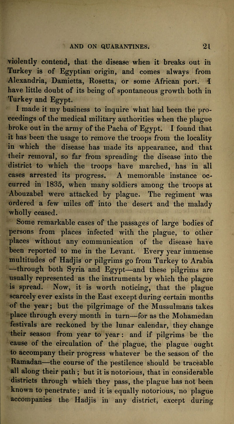 violently contend, that the disease when it breaks out in Turkey is of Egyptian origin, and comes always from Alexandria, Damietta, Rosetta, or some African port, i have little doubt of its being of spontaneous growth both in Turkey and Egypt. I made it my business to inquire what had been the pro¬ ceedings of the medical military authorities when the plague broke out in the army of the Pacha of Egypt. I found that it has been the usage to remove the troops from the locality in which the disease has made its appearance, and that their removal, so far from spreading the disease into the district to which the troops have marched, has in all cases arrested its progress. A memorable instance oc¬ curred in 1835, when many soldiers among the troops at Abouzabel were attacked by plague. The regiment was ordered a few miles off into the desert and the malady wholly ceased. Some remarkable cases of the passages of large bodies of persons from places infected with the plague, to other places without any communication of the disease have been reported to me in the Levant. Every year immense multitudes of Hadjis or pilgrims go from Turkey to Arabia —through both Syria and Egypt—and these pilgrims are usually represented as the instruments by which the plague is spread. Now, it is worth noticing, that the plague scarcely ever exists in the East except during certain months of the year; but the pilgrimage of the Mussulmans takes place through every month in turn—for as the Mohamedan festivals are reckoned by the lunar calendar, they change their season from year to year: and if pilgrims be the cause of the circulation of the plague, the plague ought to accompany their progress whatever be the season of the Ramadan—the course of the pestilence should be traceable all along their path ; but it is notorious, that in considerable districts through which they pass, the plague has not been known to penetrate; and it is equally notorious, no plague accompanies the Hadjis in any district, except during