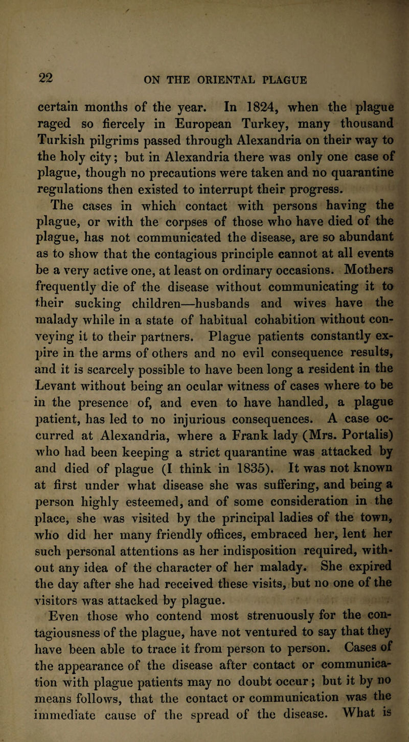 certain months of the year. In 1824, when the plague raged so fiercely in European Turkey, many thousand Turkish pilgrims passed through Alexandria on their way to the holy city; but in Alexandria there was only one case of plague, though no precautions were taken and no quarantine regulations then existed to interrupt their progress. The cases in which contact with persons having the plague, or with the corpses of those who have died of the plague, has not communicated the disease, are so abundant as to show that the contagious principle cannot at all events be a very active one, at least on ordinary occasions. Mothers frequently die of the disease without communicating it to their sucking children—husbands and wives have the malady while in a state of habitual cohabition without con¬ veying it to their partners. Plague patients constantly ex¬ pire in the arms of others and no evil consequence results, and it is scarcely possible to have been long a resident in the Levant without being an ocular witness of cases where to be in the presence of, and even to have handled, a plague patient, has led to no injurious consequences. A case oc¬ curred at Alexandria, where a Frank lady (Mrs. Portalis) who had been keeping a strict quarantine was attacked by and died of plague (I think in 1835). It was not known at first under what disease she was suffering, and being a person highly esteemed, and of some consideration in the place, she was visited by the principal ladies of the town, who did her many friendly offices, embraced her, lent her such personal attentions as her indisposition required, with¬ out any idea of the character of her malady. She expired the day after she had received these visits, but no one of the visitors was attacked by plague. Even those who contend most strenuously for the con¬ tagiousness of the plague, have not ventured to say that they have been able to trace it from person to person. Cases of the appearance of the disease after contact or communica¬ tion with plague patients may no doubt occur; but it by no means follows, that the contact or communication was the immediate cause of the spread of the disease. What is