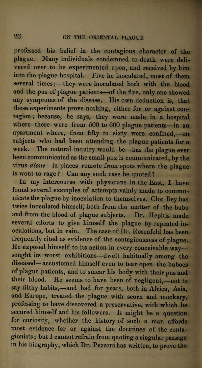 professed his belief in the contagious character of the plague. Many individuals condemned to death were deli¬ vered over to be experimented upon, and received by him into the plague hospital. Five he inoculated, most of them several times;—they were inoculated both with the blood and the pus of plague patients—of the five, only one showed any symptoms of the disease. His own deduction is, that these experiments prove nothing, either for or against con¬ tagion ; because, he says, they were made in a hospital where there were from 500 to 600 plague patients—in an apartment where, from fifty to sixty were confined,—on subjects who had been attending the plague patients for a week. The natural inquiry would be—has the plague ever been communicated as the small-pox is communicated, by the virus alone—in places remote from spots where the plague is wont to rage ? Can any such case be quoted 1 In my intercourse with physicians in the East, I have found several examples of attempts vainly made to commu¬ nicate the plague by inoculation to themselves. Clot Bey has twice inoculated himself, both from the matter of the bubo and from the blood of plague subjects. Dr. Hepitis made several efforts to give himself the plague by repeated in¬ oculations, but in vain. The case of Dr. Rosenfeld has been frequently cited as evidence of the contagiousness of plague. He exposed himself to its action in every conceivable way— sought its worst exhibitions—dwelt habitually among the diseased—accustomed himself even to tear open the buboes of plague patients, and to smear his body with their pus and their blood. He seems to have been of negligent,—not to say filthy habits,—and had for years, both in Africa, Asia, and Europe, treated the plague w?ith scorn and mockery, professing to have discovered a preservative, with which he secured himself and his followers. It might be a question for curiosity, whether the history of such a man affords most evidence for or against the doctrines of the conta- gionists; but I cannot refrain from quoting a singular passage in his biography, which Dr. Pezzoni has written, to prove the
