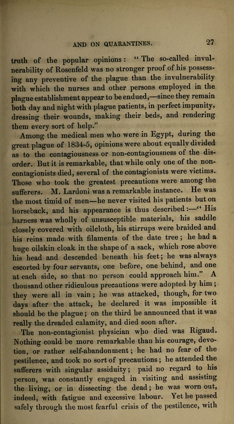 truth of the popular opinions: “ The so-called invul¬ nerability of Rosenfeld was no stronger proof of his possess¬ ing any preventive of the plague than the invulnerability with which the nurses and other persons employed in the plague establishment appear to be endued, since they remain both day and night with plague patients, in perfect impunity? dressing their wounds, making their beds, and rendering them every sort of help.” Among the medical men who were in Egypt, during the great plague of 1834-5, opinions were about equally divided as to the contagiousness or non-contagiousness of the dis¬ order. But it is remarkable, that while only one of the non- contagionists died, several of the contagionists were victims. Those who took the greatest precautions were among the sufferers. M. Lardoni was a remarkable instance. He was the most timid of men—he never visited his patients but on horseback, and his appearance is thus described:—“ His harness was wholly of unsusceptible materials, his saddle closely covered with oilcloth, his stirrups were braided and his reins made with filaments of the date tree; he had a huge oilskin cloak in the shape of a sack, which rose above his head and descended beneath his feet; he was always escorted by four servants, one before, one behind, and one at each side, so that no person could approach him.” A thousand other ridiculous precautions were adopted by him ; they were all in vain ; he was attacked, though, for two days after the attack, he declared it was impossible it should be the plague; on the third he announced that it was really the dreaded calamity, and died soon after. The non-contagionist physician who died was Rigaud. Nothing could be more remarkable than his courage, devo¬ tion, or rather self-abandonment; he had no fear of the pestilence, and took no sort of precautions; he attended the sufferers with singular assiduity; paid no regard to his person, was constantly engaged in visiting and assisting the living, or in dissecting the dead; he was worn out, indeed, with fatigue and excessive labour. Yet he passed safely through the most fearful crisis of the pestilence, with