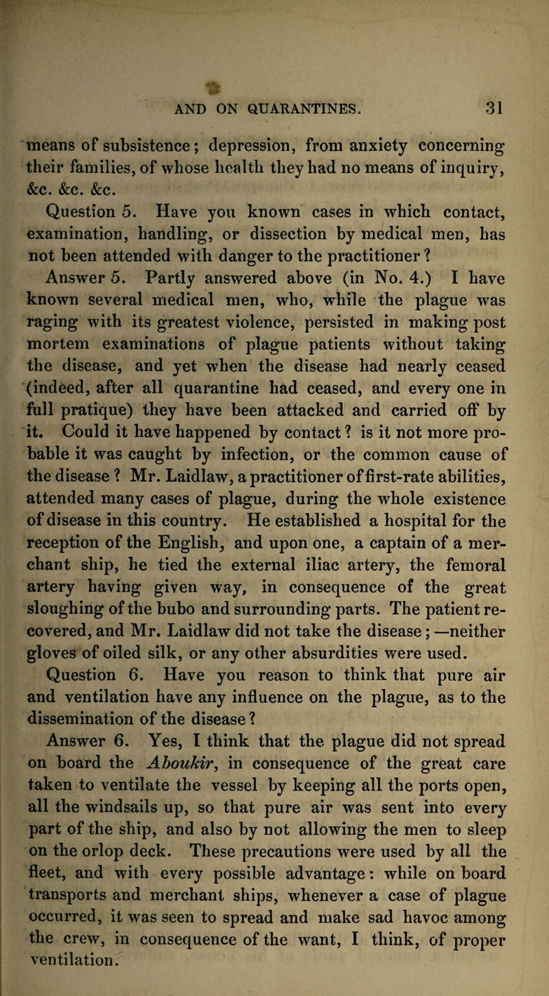 means of subsistence; depression, from anxiety concerning their families, of whose health they had no means of inquiry, &c. &c. &c. Question 5. Have you known cases in which contact, examination, handling, or dissection by medical men, has not been attended with danger to the practitioner ? Answer 5. Partly answered above (in No. 4.) I have known several medical men, who, while the plague was raging with its greatest violence, persisted in making post mortem examinations of plague patients without taking the disease, and yet when the disease had nearly ceased (indeed, after all quarantine had ceased, and every one in full pratique) they have been attacked and carried off by it. Could it have happened by contact ? is it not more pro¬ bable it was caught by infection, or the common cause of the disease 1 Mr. Laidlaw, a practitioner of first-rate abilities, attended many cases of plague, during the whole existence of disease in this country. He established a hospital for the reception of the English, and upon one, a captain of a mer¬ chant ship, he tied the external iliac artery, the femoral artery having given way, in consequence of the great sloughing of the bubo and surrounding parts. The patient re¬ covered, and Mr. Laidlaw did not take the disease; —neither gloves of oiled silk, or any other absurdities were used. Question 6. Have you reason to think that pure air and ventilation have any influence on the plague, as to the dissemination of the disease ? Answer 6. Yes, 1 think that the plague did not spread on board the Aboukir, in consequence of the great care taken to ventilate the vessel by keeping all the ports open, all the windsails up, so that pure air was sent into every part of the ship, and also by not allowing the men to sleep on the orlop deck. These precautions were used by all the fleet, and with every possible advantage: while on board transports and merchant ships, whenever a case of plague occurred, it was seen to spread and make sad havoc among the crew, in consequence of the want, I think, of proper ventilation.