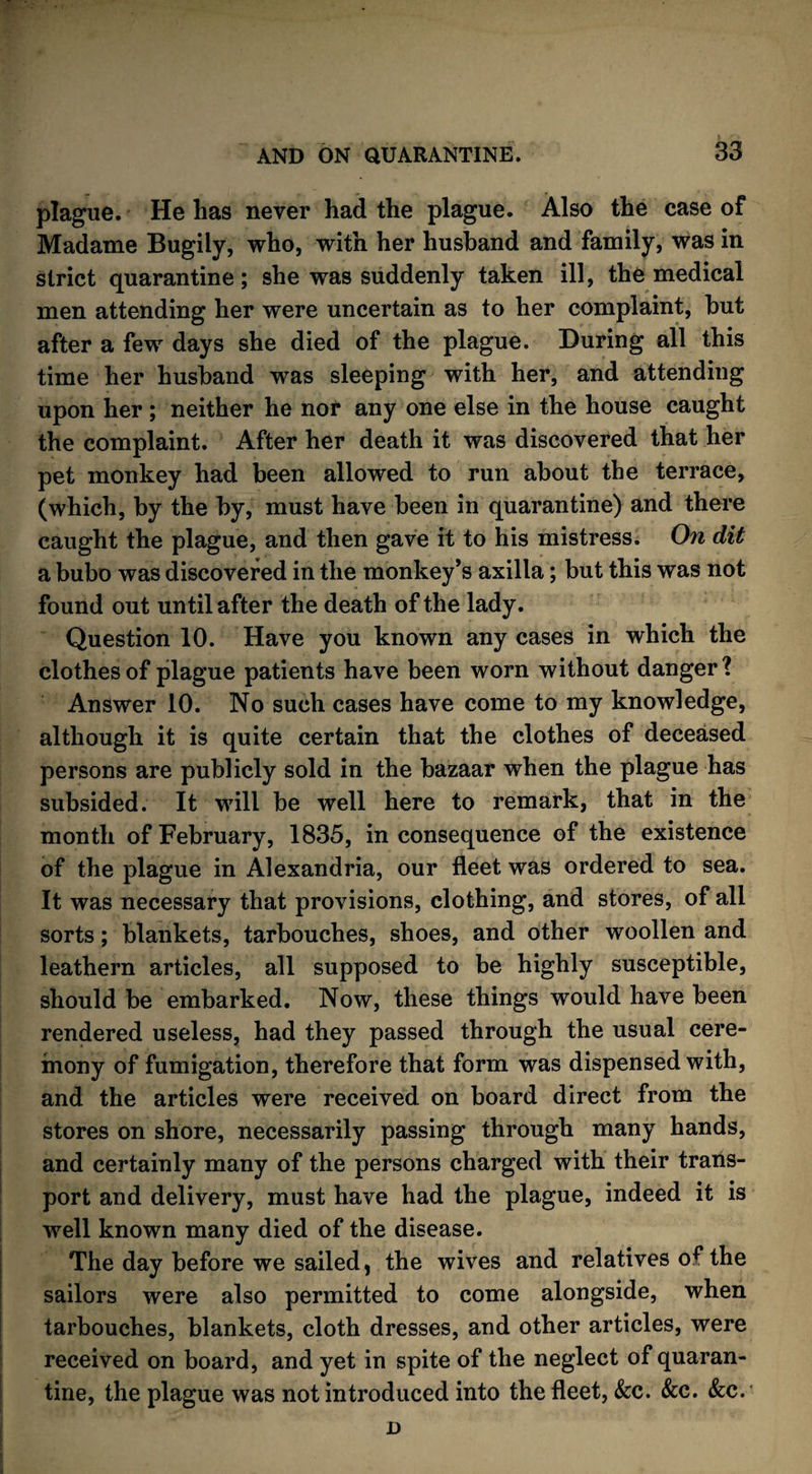 plague. He has never had the plague. Also the case of Madame Bugily, who, with her husband and family, was in strict quarantine; she was suddenly taken ill, the medical men attending her were uncertain as to her complaint, but after a few days she died of the plague. During all this time her husband was sleeping with her, and attending upon her ; neither he nor any one else in the house caught the complaint. After her death it was discovered that her pet monkey had been allowed to run about the terrace, (which, by the by, must have been in quarantine) and there caught the plague, and then gave it to his mistress. On dit a bubo was discovered in the monkey’s axilla; but this was not found out until after the death of the lady. Question 10. Have you known any cases in which the clothes of plague patients have been worn without danger? Answer 10. No such cases have come to my knowledge, although it is quite certain that the clothes of deceased persons are publicly sold in the bazaar when the plague has subsided. It will be well here to remark, that in the month of February, 1835, in consequence of the existence of the plague in Alexandria, our fleet was ordered to sea. It was necessary that provisions, clothing, and stores, of all sorts; blankets, tarbouches, shoes, and other woollen and leathern articles, all supposed to be highly susceptible, should be embarked. Now, these things would have been rendered useless, had they passed through the usual cere¬ mony of fumigation, therefore that form was dispensed with, and the articles were received on board direct from the stores on shore, necessarily passing through many hands, and certainly many of the persons charged with their trans¬ port and delivery, must have had the plague, indeed it is well known many died of the disease. The day before we sailed, the wives and relatives o*7 the sailors were also permitted to come alongside, when tarbouches, blankets, cloth dresses, and other articles, were received on board, and yet in spite of the neglect of quaran¬ tine, the plague was not introduced into the fleet, See. See. See. D