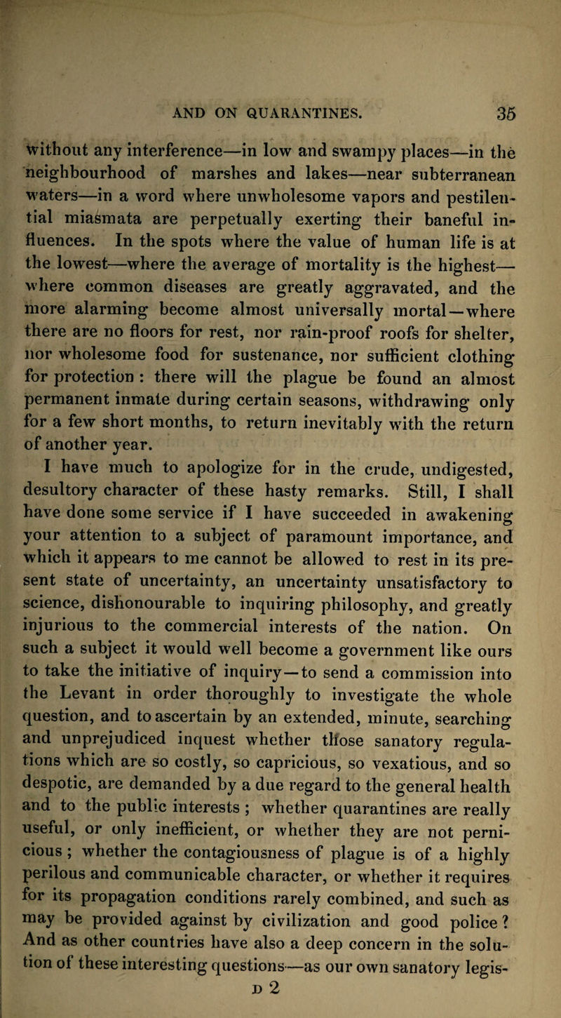 without any interference—in low and swampy places—in the neighbourhood of marshes and lakes—near subterranean waters—in a word where unwholesome vapors and pestilen¬ tial miasmata are perpetually exerting their baneful in¬ fluences. In the spots where the value of human life is at the lowest—where the average of mortality is the highest— where common diseases are greatly aggravated, and the more alarming become almost universally mortal —where there are no floors for rest, nor rain-proof roofs for shelter, nor wholesome food for sustenance, nor sufficient clothing for protection : there will the plague be found an almost permanent inmate during certain seasons, withdrawing only for a few short months, to return inevitably wTith the return of another year. I have much to apologize for in the crude, undigested, desultory character of these hasty remarks. Still, I shall have done some service if I have succeeded in awakening your attention to a subject of paramount importance, and which it appears to me cannot be allowed to rest in its pre¬ sent state of uncertainty, an uncertainty unsatisfactory to science, dishonourable to inquiring philosophy, and greatly injurious to the commercial interests of the nation. On such a subject it would well become a government like ours to take the initiative of inquiry—to send a commission into the Levant in order thoroughly to investigate the whole question, and to ascertain by an extended, minute, searching and unprejudiced inquest whether those sanatory regula¬ tions which are so costly, so capricious, so vexatious, and so despotic, are demanded by a due regard to the general health and to the public interests ; whether quarantines are really useful, or only inefficient, or whether they are not perni¬ cious ; whether the contagiousness of plague is of a highly perilous and communicable character, or whether it requires for its propagation conditions rarely combined, and such as may be provided against by civilization and good police ? And as other countries have also a deep concern in the solu¬ tion of these interesting questions—as our own sanatory legis- d 2
