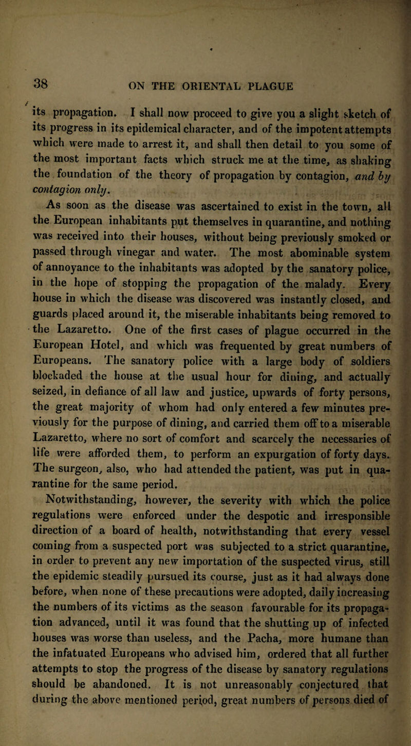 its propagation. I shall now proceed to give you a slight sketch of its progress in its epidemical character, and of the impotent attempts which were made to arrest it, and shall then detail to you some of the most important facts which struck me at the time, as shaking the foundation of the theory of propagation by contagion, and by contagion only. As soon as the disease was ascertained to exist in the town, all the European inhabitants put themselves in quarantine, and nothing was received into their houses, without being previously smoked or passed through vinegar and water. The most abominable system of annoyance to the inhabitants was adopted by the sanatory police, in the hope of stopping the propagation of the malady. Every house in which the disease was discovered was instantly closed, and guards placed around it, the miserable inhabitants being removed to the Lazaretto. One of the first cases of plague occurred in the European Hotel, and which was frequented by great numbers of Europeans. The sanatory police with a large body of soldiers blockaded the house at the usual hour for diuing, and actually seized, in defiance of all law and justice, upwards of forty persons, the great majority of whom had only entered a few minutes pre¬ viously for the purpose of dining, and carried them off to a miserable Lazaretto, where no sort of comfort and scarcely the necessaries of life were afforded them, to perform an expurgation of forty days. The surgeon, also, who had attended the patient, was put in qua¬ rantine for the same period. Notwithstanding, however, the severity with which the police regulations were enforced under the despotic and irresponsible direction of a board of health, notwithstanding that every vessel coming from a suspected port was subjected to a strict quarantine, in order to prevent any new importation of the suspected virus, still the epidemic steadily pursued its course, just as it had always done before, when none of these precautions were adopted, daily increasing the numbers of its victims as the season favourable for its propaga¬ tion advanced, until it was found that the shutting up of infected houses was worse than useless, and the Pacha, more humane than the infatuated Europeans who advised him, ordered that all further attempts to stop the progress of the disease by sanatory regulations should be abandoned. It is not unreasonably conjectured that during the above mentioned period, great numbers of persons died of