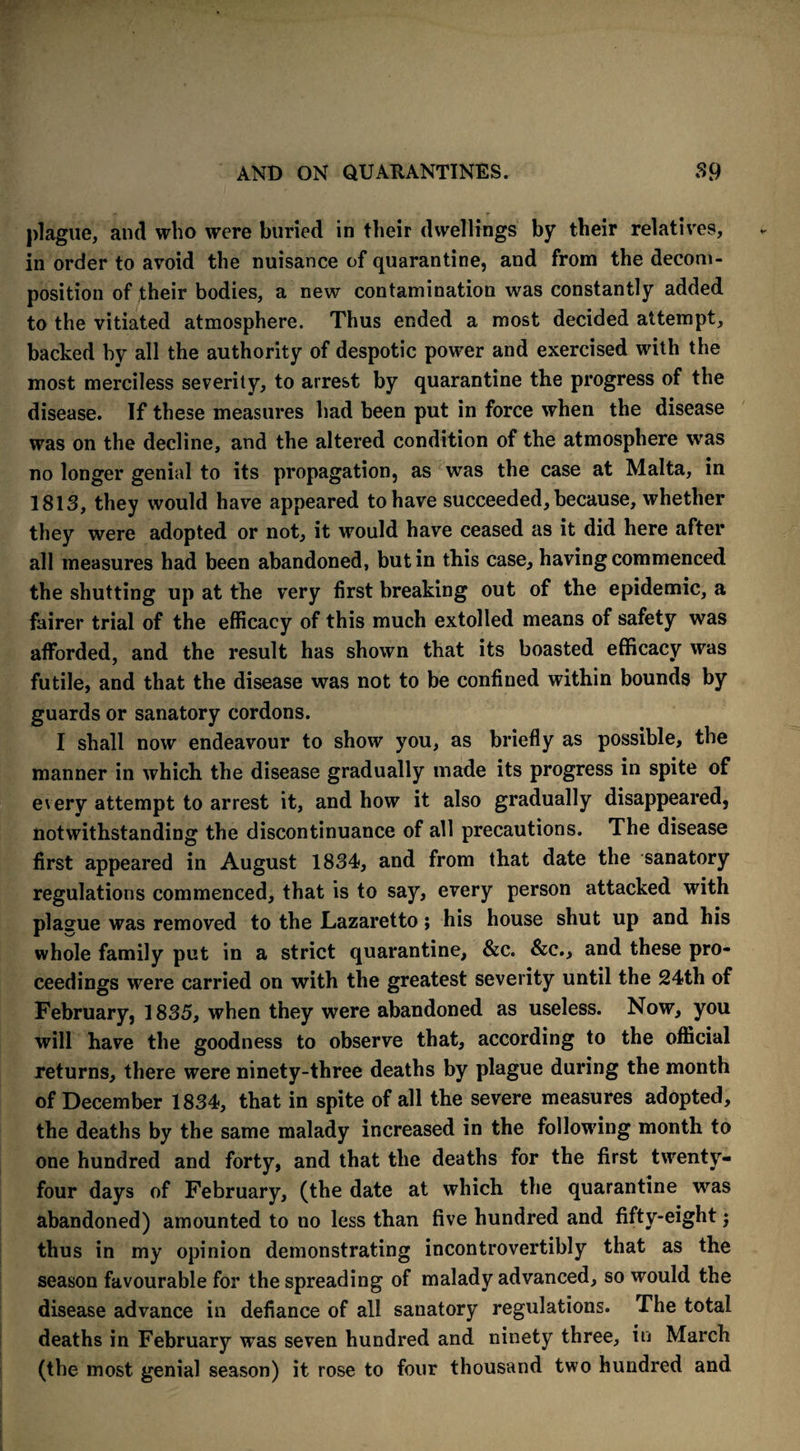 plague, and who were buried in their dwellings by their relatives, in order to avoid the nuisance of quarantine, and from the decom¬ position of their bodies, a new contamination was constantly added to the vitiated atmosphere. Thus ended a most decided attempt, backed by all the authority of despotic power and exercised with the most merciless severity, to arrest by quarantine the progress of the disease. If these measures had been put in force when the disease was on the decline, and the altered condition of the atmosphere was no longer genial to its propagation, as was the case at Malta, in 1813, they would have appeared to have succeeded, because, whether they were adopted or not, it would have ceased as it did here after all measures had been abandoned, but in this case, having commenced the shutting up at the very first breaking out of the epidemic, a fairer trial of the efficacy of this much extolled means of safety was afforded, and the result has shown that its boasted efficacy was futile, and that the disease was not to be confined within bounds by guards or sanatory cordons. I shall now endeavour to show you, as briefly as possible, the manner in which the disease gradually made its progress in spite of every attempt to arrest it, and how it also gradually disappeared, notwithstanding the discontinuance of all precautions. The disease first appeared in August 1834, and from that date the sanatory regulations commenced, that is to say, every person attacked with plague was removed to the Lazaretto; his house shut up and his whole family put in a strict quarantine, &c. &c., and these pro¬ ceedings were carried on with the greatest severity until the 24th of February, 1835, when they were abandoned as useless. Now, you will have the goodness to observe that, according to the official returns, there were ninety-three deaths by plague during the month of December 1834, that in spite of all the severe measures adopted, the deaths by the same malady increased in the following month to one hundred and forty, and that the deaths for the first twenty- four days of February, (the date at which the quarantine was abandoned) amounted to no less than five hundred and fifty-eight; thus in my opinion demonstrating incontrovertibly that as the season favourable for the spreading of malady advanced, so would the disease advance in defiance of all sanatory regulations. The total deaths in February was seven hundred and ninety three, in March (the most genial season) it rose to four thousand two hundred and