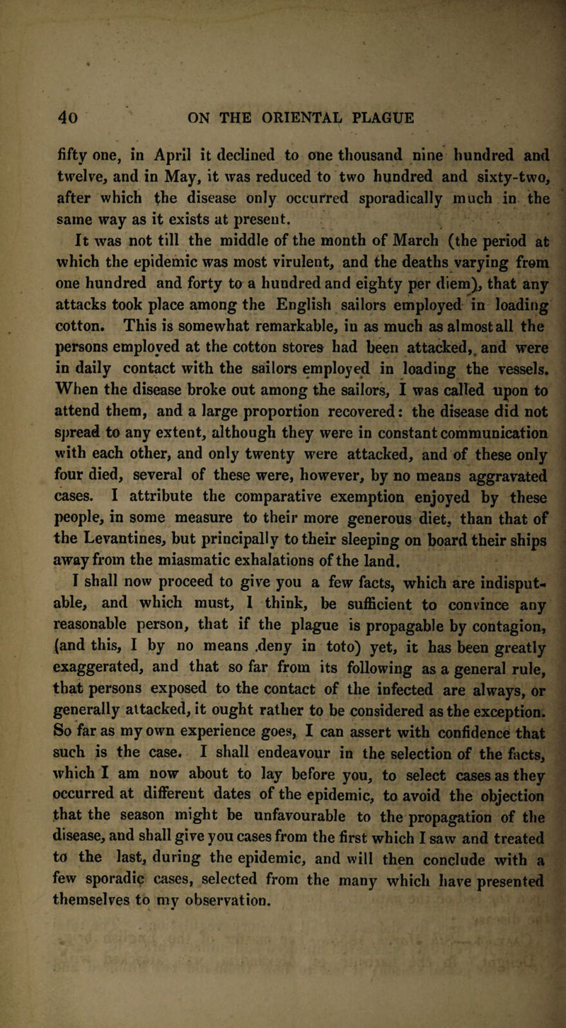 fifty one, in April it declined to one thousand nine hundred and twelve, and in May, it was reduced to two hundred and sixty-two, after which the disease only occurred sporadically much in the same way as it exists at present. It was not till the middle of the month of March (the period at which the epidemic was most virulent, and the deaths varying from one hundred and forty to a hundred and eighty per diem), that any attacks took place among the English sailors employed in loading cotton. This is somewhat remarkable, in as much as almost all the persons employed at the cotton stores had been attacked, and were in daily contact with the sailors employed in loading the vessels. When the disease broke out among the sailors, I was called upon to attend them, and a large proportion recovered: the disease did not spread to any extent, although they were in constant communication with each other, and only twenty were attacked, and of these only four died, several of these were, however, by no means aggravated cases. I attribute the comparative exemption enjoyed by these people, in some measure to their more generous diet, than that of the Levantines, but principally to their sleeping on board their ships away from the miasmatic exhalations of the land. I shall now proceed to give you a few facts, which are indisput¬ able, and which must, 1 think, be sufficient to convince any reasonable person, that if the plague is propagable by contagion, (and this, I by no means .deny in toto) yet, it has been greatly exaggerated, and that so far from its following as a general rule, that persons exposed to the contact of the infected are always, or generally attacked, it ought rather to be considered as the exception. So far as my own experience goes, I can assert with confidence that such is the case. I shall endeavour in the selection of the facts, which I am now about to lay before you, to select cases as they occurred at different dates of the epidemic, to avoid the objection that the season might be unfavourable to the propagation of the disease, and shall give you cases from the first which I saw and treated to the last, during the epidemic, and will then conclude with a few sporadic cases, selected from the many which have presented themselves to my observation.