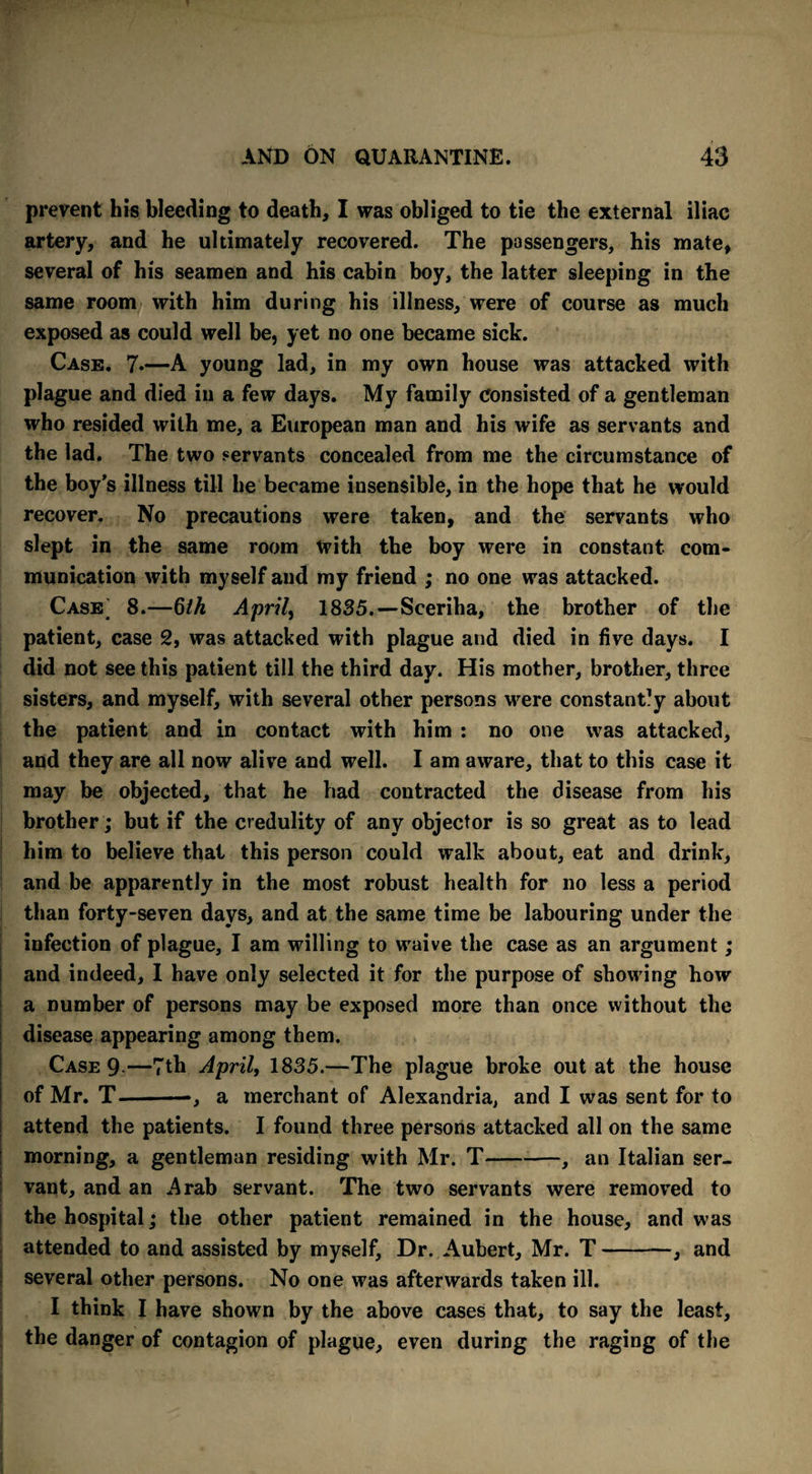 prevent his bleeding to death, I was obliged to tie the external iliac artery, and he ultimately recovered. The passengers, his mate, several of his seamen and his cabin boy, the latter sleeping in the same room with him during his illness, were of course as much exposed as could well be, yet no one became sick. Case. 7*—A young lad, in my own house was attacked with plague and died in a few days. My family consisted of a gentleman who resided with me, a European man and his wife as servants and the lad. The two servants concealed from me the circumstance of the boy’s illness till he became insensible, in the hope that he would recover. No precautions were taken, and the servants who slept in the same room with the boy were in constant com¬ munication with myself and my friend ; no one was attacked. Case; 8.—bth Aprils 1885.—Sceriha, the brother of the patient, case 2, was attacked with plague and died in five days. I did not see this patient till the third day. His mother, brother, three sisters, and myself, with several other persons were constantly about the patient and in contact with him : no one was attacked, and they are all now alive and well. I am aware, that to this case it may be objected, that he had contracted the disease from his brother; but if the credulity of any objector is so great as to lead him to believe that this person could walk about, eat and drink, and be apparently in the most robust health for no less a period than forty-seven days, and at the same time be labouring under the infection of plague, I am willing to waive the case as an argument; and indeed, I have only selected it for the purpose of showing how a number of persons may be exposed more than once without the disease appearing among them. Case 9—7th April, 1835.—The plague broke out at the house of Mr. T-—, a merchant of Alexandria, and I was sent for to attend the patients. I found three persons attacked all on the same morning, a gentleman residing with Mr. T —, an Italian ser¬ vant, and an Arab servant. The two servants were removed to the hospital; the other patient remained in the house, and was attended to and assisted by myself, Dr. Aubert, Mr. T-, and several other persons. No one was afterwards taken ill. I think I have shown by the above cases that, to say the least, the danger of contagion of plague, even during the raging of the