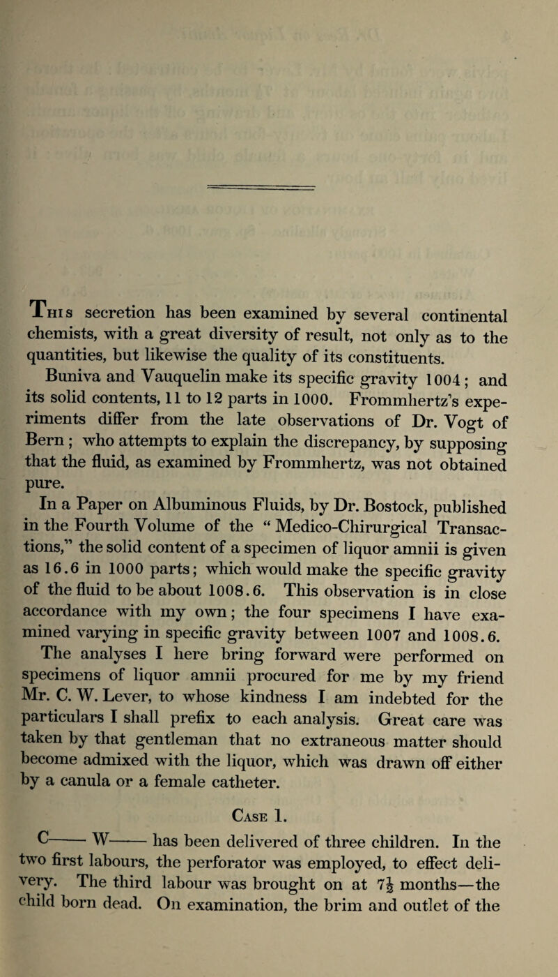 This secretion has been examined by several continental chemists, with a great diversity of result, not only as to the quantities, but likewise the quality of its constituents. Buniva and Vauquelin make its specific gravity 1004; and its solid contents, 11 to 12 parts in 1000. Frommhertz's expe¬ riments difier from the late observations of Dr. Vogt of Bern ; who attempts to explain the discrepancy, by supposing that the fluid, as examined by Frommhertz, was not obtained pure. In a Paper on Albuminous Fluids, by Dr. Bostock, published in the Fourth Volume of the “ Medico-Chirurgical Transac¬ tions,” the solid content of a specimen of liquor amnii is given asie.einlOOO parts; which would make the specific gravity of the fluid to be about 1008.6. This observation is in close accordance with my own; the four specimens I have exa¬ mined varying in specific gravity between 1007 and 1008.6. The analyses I here bring forward were performed on specimens of liquor amnii procured for me by my friend Mr. C. W. Lever, to whose kindness I am indebted for the particulars I shall prefix to each analysis. Great care was taken by that gentleman that no extraneous matter should become admixed with the liquor, w^hich was drawn off either by a canula or a female catheter. Case 1. ^-W-has been delivered of three children. In the two first labours, the perforator was employed, to effect deli¬ very. The third labour was brought on at 7j months—the child born dead. On examination, the brim and outlet of the