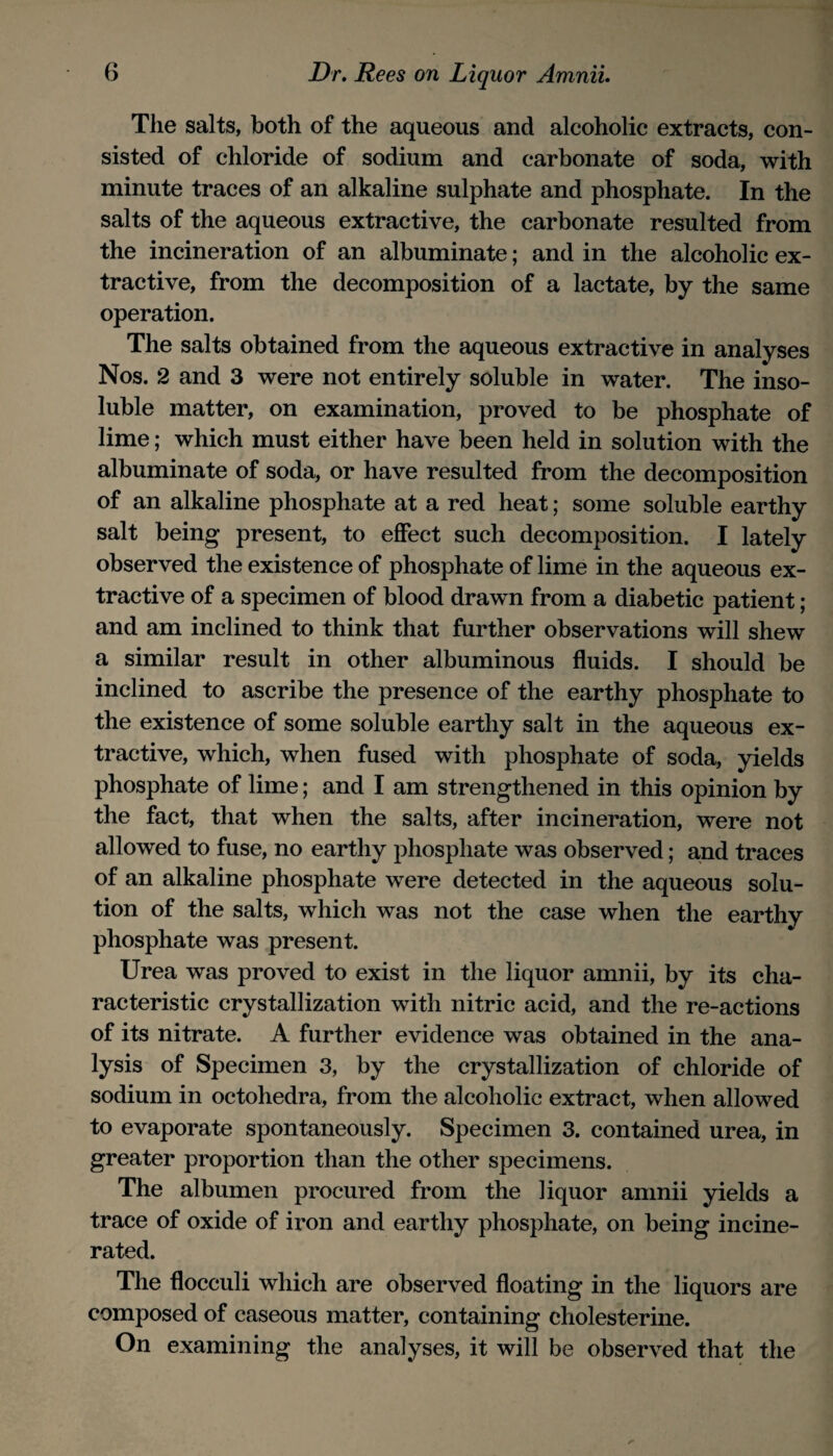 Tlie salts, both of the aqueous and alcoholic extracts, con¬ sisted of chloride of sodium and carbonate of soda, with minute traces of an alkaline sulphate and phosphate. In the salts of the aqueous extractive, the carbonate resulted from the incineration of an albuminate; and in the alcoholic ex¬ tractive, from the decomposition of a lactate, by the same operation. The salts obtained from the aqueous extractive in analyses Nos. 2 and 3 were not entirely soluble in water. The inso¬ luble matter, on examination, proved to be phosphate of lime; which must either have been held in solution with the albuminate of soda, or have resulted from the decomposition of an alkaline phosphate at a red heat; some soluble earthy salt being present, to effect such decomposition. I lately observed the existence of phosphate of lime in the aqueous ex¬ tractive of a specimen of blood drawn from a diabetic patient ; and am inclined to think that further observations will shew a similar result in other albuminous fluids. I should be inclined to ascribe the presence of the earthy phosphate to the existence of some soluble earthy salt in the aqueous ex¬ tractive, which, when fused with phosphate of soda, yields phosphate of lime; and I am strengthened in this opinion by the fact, that when the salts, after incineration, were not allowed to fuse, no earthy phosphate was observed; and traces of an alkaline phosphate were detected in the aqueous solu¬ tion of the salts, which was not the case when the earthy phosphate was present. Urea was proved to exist in the liquor amnii, by its cha¬ racteristic crystallization with nitric acid, and the re-actions of its nitrate. A further evidence was obtained in the ana¬ lysis of Specimen 3, by the crystallization of chloride of sodium in octohedra, from the alcoholic extract, when allowed to evaporate spontaneously. Specimen 3. contained urea, in greater proportion than the other specimens. The albumen procured from the liquor amnii yields a trace of oxide of iron and earthy phosphate, on being incine¬ rated. The flocculi which are observed floating in the liquors are composed of caseous matter, containing cholesterine. On examining the analyses, it will be observed that the