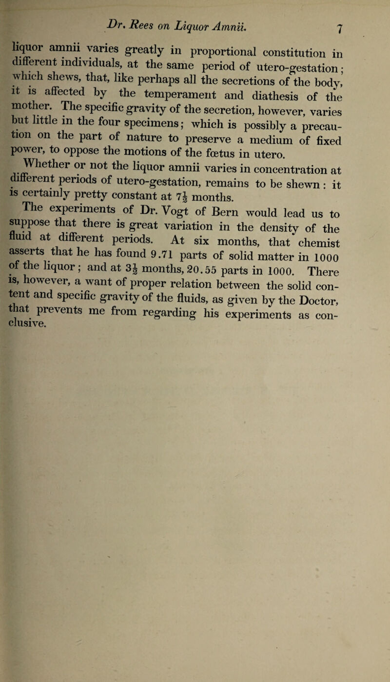 liquor amnii varies greatly in proportional constitution in different individuals, at the same period of utero-gestation ; which shews, that, like perhaps all the secretions of the body,’ It IS affected by the temperament and diathesis of the mother. The specific gravity of the secretion, however, varies but little in the four specimens; which is possibly a precau¬ tion on the part of nature to preserve a medium of fixed power, to oppose the motions of the foetus in utero. Whether or not the liquor amnii varies in concentration at different periods of utero-gestation, remains to be shewn : it is certainly pretty constant at months. The experiments of Dr. Vogt of Bern would lead us to suppose that there is great variation in the density of the fluid at different periods. At six months, that chemist asserts that he has found 9.71 parts of solid matter in 1000 of the liquor; and at 3J months, 20.55 parts in 1000. There IS, however, a want of proper relation between the solid con¬ tent and specific gravity of the fluids, as given by the Doctor, t lat prevents me from regarding his experiments as con-