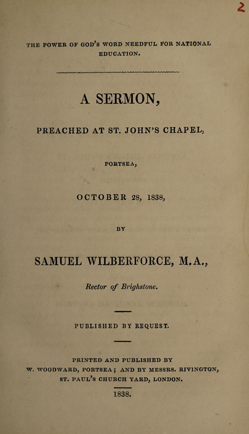 THE POWER OF GOD’S WORD NEEDFUL FOR NATIONAL EDUCATION. A SERMON, PREACHED AT ST. JOHN’S CHAPEL, PORTSEA, OCTOBER 28, 1838, BY SAMUEL WILBERFORCE, M.A., Rector of Brighstone. PUBLISHED BY REQUEST. PRINTED AND PUBLISHED BY W. WOODWARD, PORTSEA ; AND BY MESSRS. RIVINGTQN, st. Paul’s church yard, London. 1838