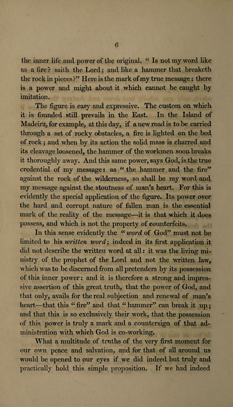 the inner life and power of the original. “ Is not my word like as a fire ? saith the Lord; and like a hammer that breaketh the rock in pieces?” Here is the mark of my true message: there is a power and might about it which cannot be caught by imitation. The figure is easy and expressive. The custom on which it is founded still prevails in the East. In the Island of Madeira, for example,, at this day, if a new road is to be carried through a set of rocky obstacles, a fire is lighted on the bed of rock; and when by its action the solid mass is charred and its cleavage loosened, the hammer of the workmen soon breaks it thoroughly away. And this same power, says God, is the true credential of my message i as “ the hammer and the fire” against the rock of the wilderness, so shall be my word and my message against the stoutness of man’s heart. For this is evidently the special application of the figure. Its power over the hard and corrupt nature of fallen man is the essential mark of the reality of the message—it is that which it does possess, and which is not the property of counterfeits. In this sense evidently the “ word of God” must not be limited to his written word; indeed in its first application it did not describe the written word at all: it was the living mi¬ nistry of the prophet of the Lord and not the written law, which was to be discerned from all pretenders by its possession of this inner power: and it is therefore a strong and impres¬ sive assertion of this great truth, that the power of God, and that only, avails for the real subjection and renewal of man’s heart—that this “ fire” and that “ hammer” can break it up• and that this is so exclusively their work, that the possession of this power is truly a mark and a countersign of that ad¬ ministration with which God is co-working. What a multitude of truths of the very first moment for our own peace and salvation, and for that of all around us would be opened to our eyes if we did indeed but truly and practically hold this simple proposition. If we had indeed