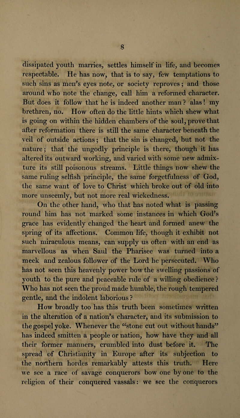 dissipated youth marries, settles himself in life, and becomes respectable. He has now, that is to say, few temptations to such sins as menJs eyes note, or society reproves; and those around who note the change, call him a reformed character. But does it follow that he is indeed another man ? alas! my brethren, no. How often do the little hints which shew what is going on within the hidden chambers of the soul, prove that after reformation there is still the same character beneath the veil of outside actions; that the sin is changed, but not the nature; that the ungodly principle is there, though it has altered its outward working, and varied with some new admix¬ ture its still poisonous streams. Little things now shew the same ruling selfish principle, the same forgetfulness of God, the same want of love to Christ which broke out of old into more unseemly, but not more real wickedness. On the other hand, who that has noted what is passing round him has not marked some instances in which God’s grace has evidently changed the heart and formed anew the spring of its affections. Common life, though it exhibit not such miraculous means, can supply us often with an end as marvellous as when Saul the Pharisee was turned into a meek and zealous follower of the Lord he persecuted. Who has not seen this heavenly power bow the swelling passions of youth to the pure and peaceable rule of a willing obedience ? Who has not seen the proud made humble, the rough tempered gentle, and the indolent laborious ? How broadly too has this truth been sometimes written in the alteration of a nation’s character, and its submission to the gospel yoke. Whenever the “stone cut out without hands” has indeed smitten a people or nation, how have they and all their former manners, crumbled into dust before it. The spread pf Christianity in Europe after its subjection to the northern hordes remarkably attests this truth. Here we see a race of savage conquerors bow one by one to the religion of their conquered vassals: we see the conquerors