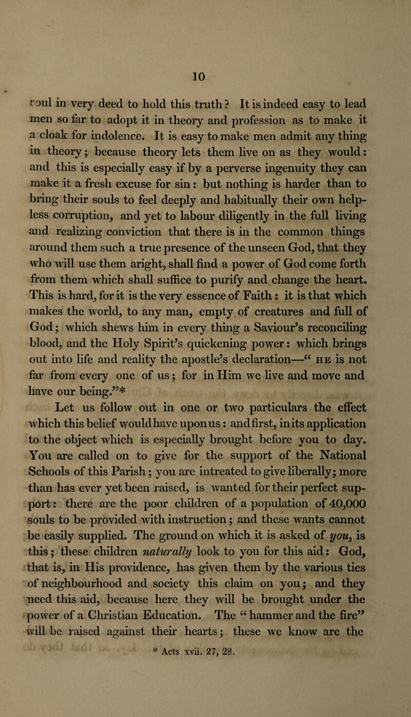 roul in very deed to hold this truth? It is indeed easy to lead men so far to adopt it in theory and profession as to make it a cloak for indolence. It is easy to make men admit any thing in theory; because theory lets them live on as they would: and this is especially easy if by a perverse ingenuity they can make it a fresh excuse for sin: but nothing is harder than to bring their souls to feel deeply and habitually their own help¬ less corruption, and yet to labour diligently in the full living and realizing conviction that there is in the common things around them such a true presence of the unseen God, that they who will use them aright, shall find a power of God come forth from them which shall suffice to purify and change the heart. This is hard, for it is the very essence of Faith: it is that which makes the world, to any man, empty of creatures and full of God; which shews him in every thing a Saviour’s reconciling blood, and the Holy Spirit’s quickening power: which brings out into life and reality the apostle’s declaration—“ he is not far from every one of us; for in Him we live and move and have our being.”* Let us follow out in one or two particulars the effect which this belief would have upon us: and first, in its application to the object which is especially brought before you to day. You are called on to give for the support of the National Schools of this Parish; you are intreated to give liberally; more than has ever yet been raised, is wanted for their perfect sup¬ port : there are the poor children of a population of 40,000 souls to be provided with instruction; and these wants cannot be easily supplied. The ground on which it is asked of you, is this; these children naturally look to you for this aid: God, that is, in His providence, has given them by the various ties of neighbourhood and society this claim on you; and they need this aid, because here they will be brought under the power of a Christian Education. The “ hammer and the fire” will be raised against their hearts; these we know are the * Acts xvii. 27, 28.