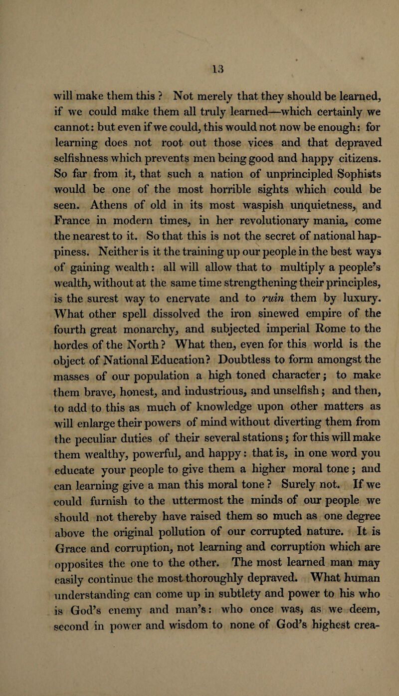 will make them this ? Not merely that they should be learned, if we could make them all truly learned—which certainly we cannot: but even if we could, this would not now be enough: for learning does not root out those vices and that depraved selfishness which prevents men being good and happy citizens. So far from it, that such a nation of unprincipled Sophists would be one of the most horrible sights which could be seen. Athens of old in its most waspish unquietness, and France in modern times, in her revolutionary mania, come the nearest to it. So that this is not the secret of national hap¬ piness. Neither is it the training up our people in the best ways of gaining wealth: all will allow that to multiply a people’s wealth, without at the same time strengthening their principles, is the surest way to enervate and to rum them by luxury. What other spell dissolved the iron sinewed empire of the fourth great monarchy, and subjected imperial Rome to the hordes of the North? What then, even for this world is the object of National Education? Doubtless to form amongst the masses of our population a high toned character; to make them brave, honest, and industrious, and unselfish; and then, to add to this as much of knowledge upon other matters as will enlarge their powers of mind without diverting them from the peculiar duties of their several stations; for this will make them wealthy, powerful, and happy: that is, in one word you educate your people to give them a higher moral tone; and can learning give a man this moral tone ? Surely not. If we could furnish to the uttermost the minds of our people we should not thereby have raised them so much as one degree above the original pollution of our corrupted nature. It is Grace and corruption, not learning and corruption which are opposites the one to the other. The most learned man may easily continue the most thoroughly depraved. What human understanding can come up in subtlety and power to his who is God’s enemy and man’s: who once was, as we deem, second in power and wisdom to none of God’s highest crea-