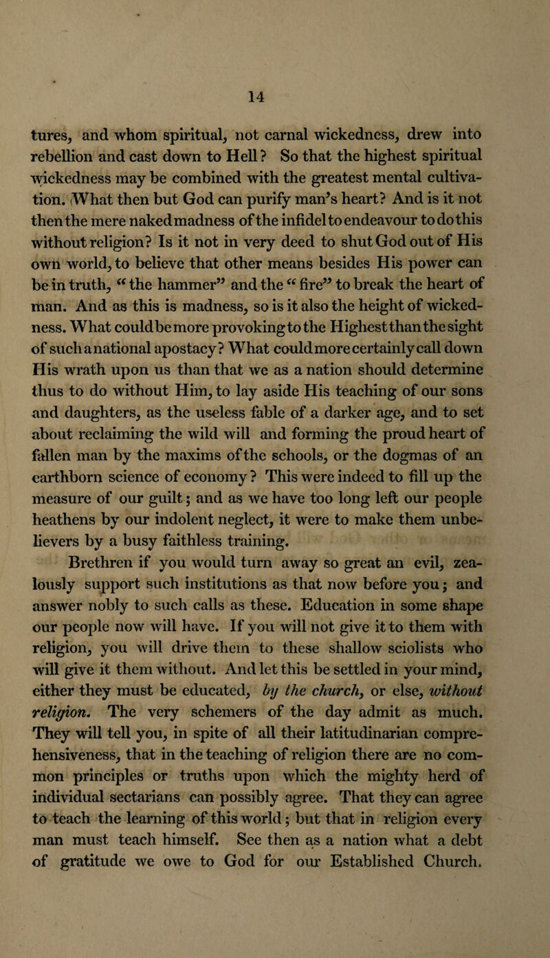 tures, and whom spiritual, not carnal wickedness, drew into rebellion and cast down to Hell ? So that the highest spiritual wickedness may be combined with the greatest mental cultiva¬ tion. iWhat then but God can purify man’s heart? And is it not then the mere naked madness of the infidel to endeavour to do this without religion? Is it not in very deed to shut God out of His own world, to believe that other means besides His power can be in truth, “ the hammer” and the “ fire” to break the heart of man. And as this is madness, so is it also the height of wicked¬ ness. What couldbemore provoking to the Highest than the sight of such a national apostacy? What could more certainly call down His wrath upon us than that we as a nation should determine thus to do without Him, to lay aside His teaching of our sons and daughters, as the useless fable of a darker age, and to set about reclaiming the wild will and forming the proud heart of fallen man by the maxims of the schools, or the dogmas of an earthborn science of economy ? This were indeed to fill up the measure of our guilt; and as we have too long left our people heathens by our indolent neglect, it were to make them unbe¬ lievers by a busy faithless training. Brethren if you would turn away so great an evil, zea¬ lously support such institutions as that now before you; and answer nobly to such calls as these. Education in some shape our people now will have. If you will not give it to them with religion, you will drive them to these shallow sciolists who will give it them without. And let this be settled in your mind, either they must be educated, by the church, or else, without religion. The very schemers of the day admit as much. They will tell you, in spite of all their latitudinarian compre¬ hensiveness, that in the teaching of religion there are no com¬ mon principles or truths upon which the mighty herd of individual sectarians can possibly agree. That they can agree to teach the learning of this world; but that in religion every man must teach himself. See then as a nation what a debt of gratitude we owe to God for our Established Church.