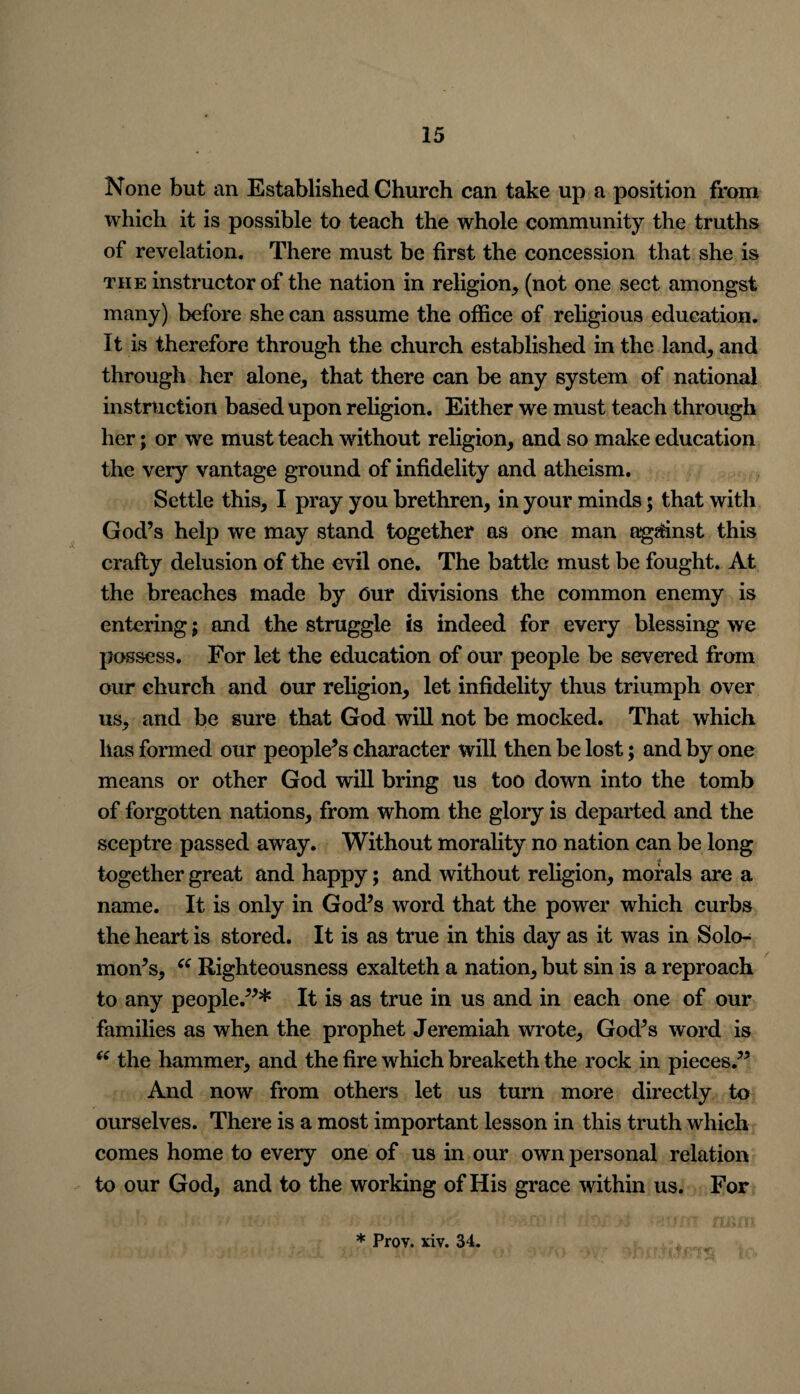 None but an Established Church can take up a position from which it is possible to teach the whole community the truths of revelation. There must be first the concession that she is the instructor of the nation in religion, (not one sect amongst many) before she can assume the office of religious education. It is therefore through the church established in the land, and through her alone, that there can be any system of national instruction based upon religion. Either we must teach through her; or we must teach without religion, and so make education the very vantage ground of infidelity and atheism. Settle this, I pray you brethren, in your minds; that with God’s help we may stand together as one man against this crafty delusion of the evil one. The battle must be fought. At the breaches made by Our divisions the common enemy is entering; and the struggle is indeed for every blessing we possess. For let the education of our people be severed from our church and our religion, let infidelity thus triumph over us, and be sure that God will not be mocked. That which has formed our people’s character will then be lost; and by one means or other God will bring us too down into the tomb of forgotten nations, from whom the glory is departed and the sceptre passed away. Without morality no nation can be long together great and happy; and without religion, morals are a name. It is only in God’s word that the power which curbs the heart is stored. It is as true in this day as it was in Solo^ mon’s, “ Righteousness exalteth a nation, but sin is a reproach to any people.”* It is as true in us and in each one of our families as when the prophet Jeremiah wrote, God’s word is 6( the hammer, and the fire which breaketh the rock in pieces.” And now from others let us turn more directly to ourselves. There is a most important lesson in this truth which comes home to every one of us in our own personal relation to our God, and to the working of His grace within us. For * Prov. xiv. 34.