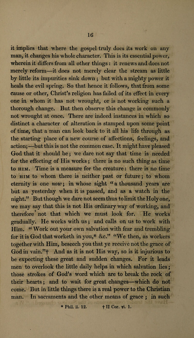 it implies that where the gospel truly does its work on any man, it changes his whole character. This is its essential power, wherein it differs from all other things: it renews and does not merely reform—it does not merely clear the stream as little by little its impurities sink down ; but with a mighty power it heals the evil spring. So that hence it follows, that from some cause or other, Christ’s religion has failed of its effect in every one in whom it has not wrought, or is not working such a thorough change. But then observe this change is commonly not wrought at once. There are indeed instances in which so distinct a character of alteration is stamped upon some point of time, that a man can look back to it all his life through as the starting place of a new course of affections, feelings, and action;—but this is not the common case. It might have pleased God that it should be; we dare not say that time is needed for the effecting of His works; there is no such thing as time to him. Time is a measure for the creature: there is no time to him to whom there is neither past or future; to whom eternity is one now; in whose sight “ a thousand years are but as yesterday when it is passed, and as a watch in the night.” But though we dare not seem thus to limit the Holy one, we may say that this is not His ordinary way of working, and therefore not that which we must look for. He works gradually. He works with us; and calls on us to work with Him. “ Work out your own salvation with fear and trembling for it is God that worketh in you,* &c.” “We then, as workers together with Him, beseech you that ye receive not the grace of God in vain.”f And as it is not His way, so is it injurious to be expecting these great and sudden changes. For it leads men to overlook the little daily helps in which salvation lies; those strokes of God’s word which are to break the rock of their hearts; and to wait for great changes—which do not come. But in little things there is a real power to the Christian man. In sacraments and the other means of grace ; in such ♦Phil. ii. 12. f II Cor. vi. 1.