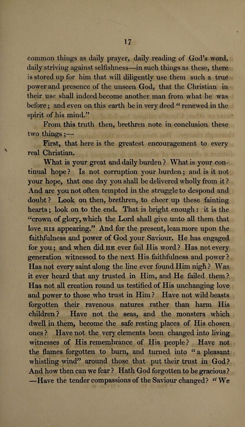 common things as daily prayer, daily reading of God*s word, daily striving against selfishness—in such things as these, there is stored up for him that will diligently use them such a true power and presence of the unseen God, that the Christian in their use shall indeed become another man from what he was before; and even on this earth be in very deed “ renewed in the spirit of his mind.” From this truth then, brethren note in conclusion these two things;—• First, that here is the greatest encouragement to every real Christian. What is your great and daily burden ? What is your con¬ tinual hope ? Is not corruption your burden; and is it not your hope, that one day you shall be delivered wholly from it ? And are you not often tempted in the struggle to despond and doubt ? Look on then, brethren, to cheer up these fainting hearts; look on to the end. That is bright enough: it is the “crown of glory, which the Lord shall give unto all them that love his appearing.” And for the present, lean more upon the faithfulness and power of God your Saviour. He has engaged for you; and when did he ever fail His word ? Has not every generation witnessed to the next His faithfulness and power ? Has not every saint along the line ever found Him nigh? Was it ever heard that any trusted in Him, and He failed them ? Has not all creation round us testified of His unchanging love and power to those who trust in Him ? Have not wild beasts forgotten their ravenous natures rather than harm His children ? Have not the seas, and the monsters which dwell in them, become the safe resting places of His chosen ones ? Have not the very elements been changed into living witnesses of His remembrance of His people ? Have not the flames forgotten to burn, and turned into “a pleasant whistling wind” around those that put their trust in God ? And how then can we fear ? Hath God forgotten to be gracious ? —Have the tender compassions of the Saviour changed? “ We