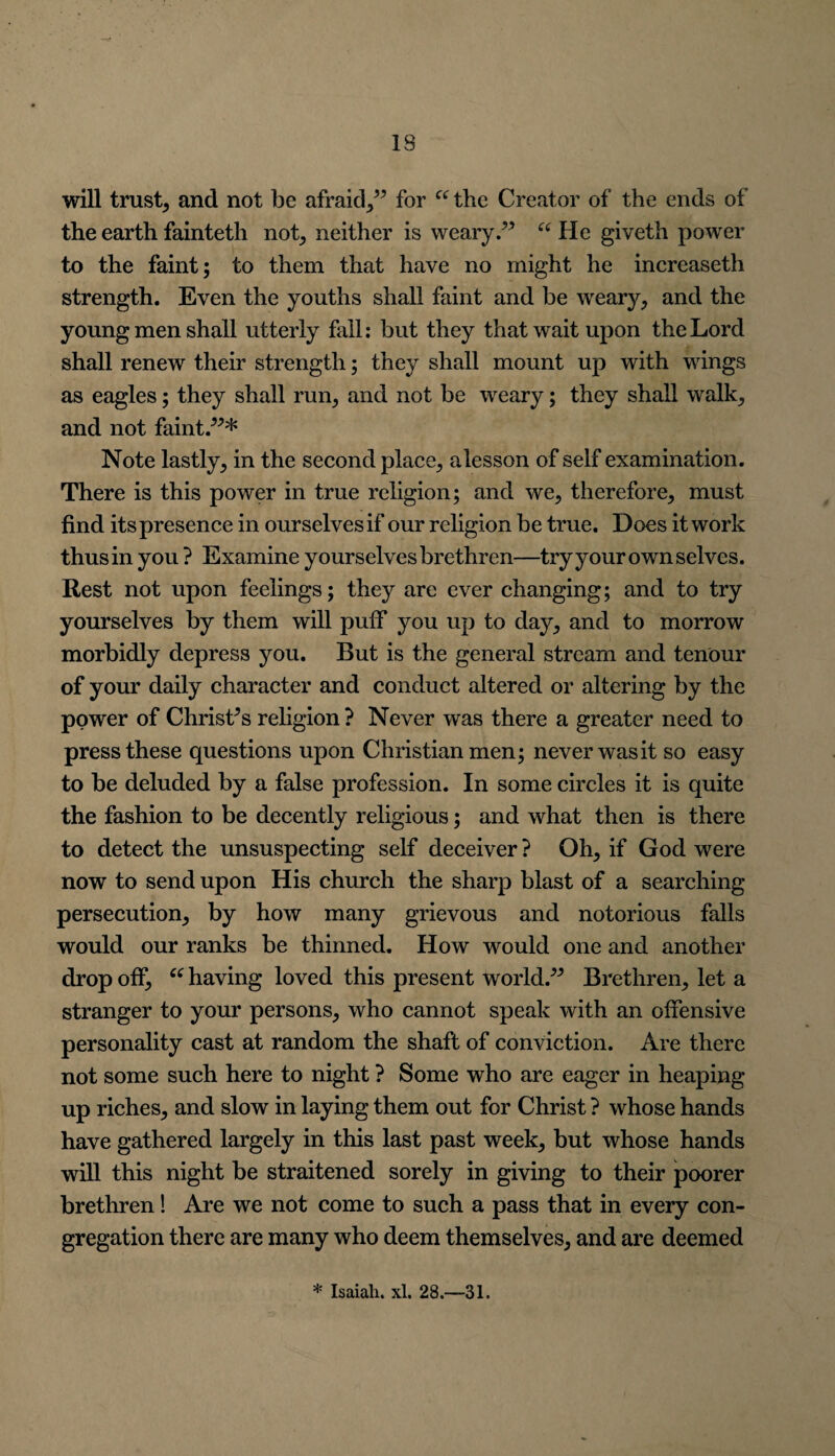 will trust, and not be afraid,” for “ the Creator of the ends of the earth fainteth not, neither is weary.” “ He giveth power to the faint; to them that have no might he increaseth strength. Even the youths shall faint and be weary, and the young men shall utterly fall: but they that wait upon the Lord shall renew their strength; they shall mount up with wings as eagles; they shall run, and not be weary; they shall walk, and not faint.”* Note lastly, in the second place, alesson of self examination. There is this power in true religion; and we, therefore, must find its presence in ourselves if our religion be true. Does it work thus in you ? Examine yourselves brethren—try your own selves. Rest not upon feelings; they are ever changing; and to try yourselves by them will puff you up to day, and to morrow morbidly depress you. But is the general stream and tenour of your daily character and conduct altered or altering by the power of Christ’s religion? Never was there a greater need to press these questions upon Christian men; never was it so easy to be deluded by a false profession. In some circles it is quite the fashion to be decently religious; and what then is there to detect the unsuspecting self deceiver ? Oh, if God were now to send upon His church the sharp blast of a searching persecution, by how many grievous and notorious falls would our ranks be thinned. How would one and another drop off, “ having loved this present world.” Brethren, let a stranger to your persons, who cannot speak with an offensive personality cast at random the shaft of conviction. Are there not some such here to night ? Some who are eager in heaping up riches, and slow in laying them out for Christ ? whose hands have gathered largely in this last past week, but whose hands will this night be straitened sorely in giving to their poorer brethren! Are we not come to such a pass that in every con¬ gregation there are many who deem themselves, and are deemed * Isaiah, xl. 28.—31.