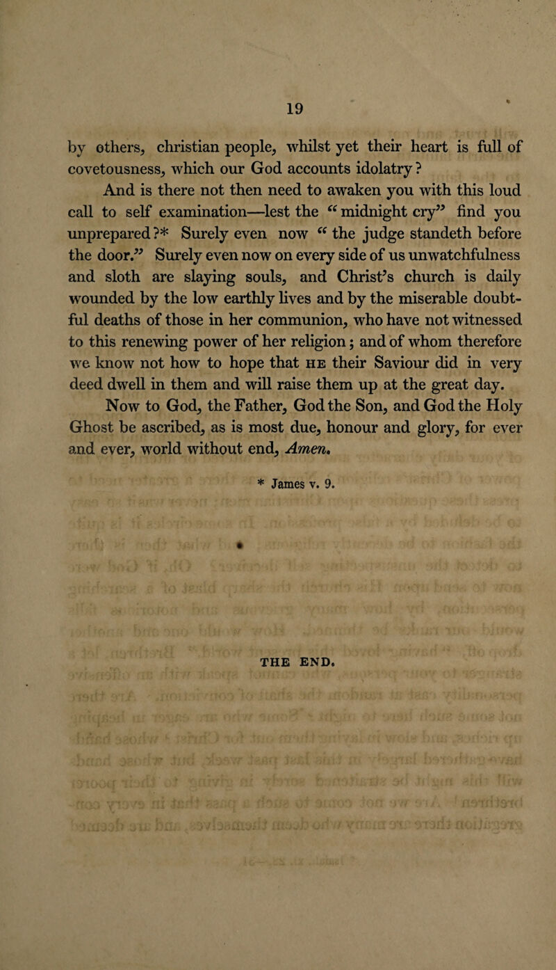 % by others, Christian people, whilst yet their heart is full of covetousness, which our God accounts idolatry ? And is there not then need to awaken you with this loud call to self examination—lest the “ midnight cry” find you unprepared ?* Surely even now “ the judge standeth before the door.” Surely even now on every side of us unwatchfulness and sloth are slaying souls, and Christ’s church is daily wounded by the low earthly lives and by the miserable doubt¬ ful deaths of those in her communion, who have not witnessed to this renewing power of her religion; and of whom therefore we know not how to hope that he their Saviour did in very deed dwell in them and will raise them up at the great day. Now to God, the Father, God the Son, and God the Holy Ghost be ascribed, as is most due, honour and glory, for ever and ever, world without end, Amen. * James v. 9. THE END.