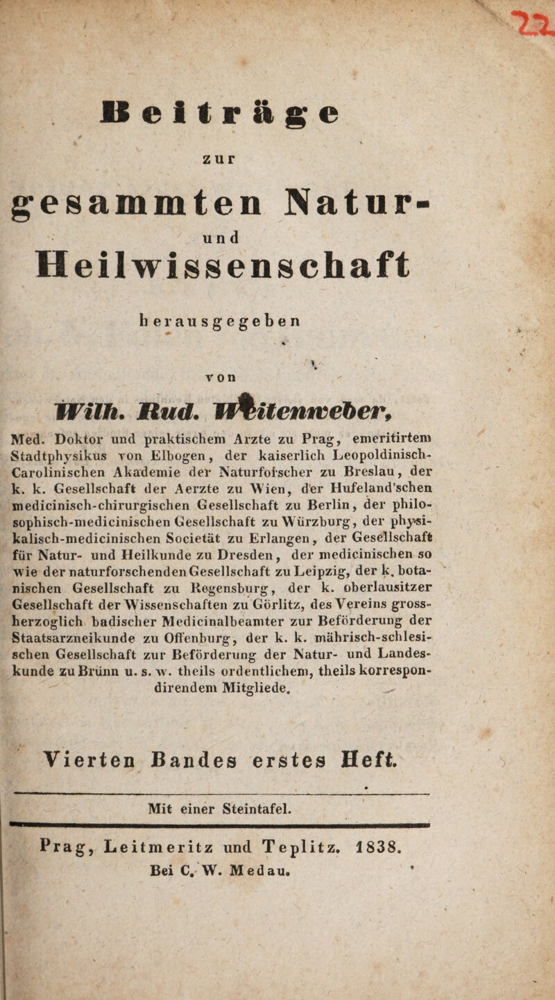 Beiträge zur gesummten Natur- und Heil wissen schaft herausgegeben Willi. Rud. W&Uenweber, Med. Doktor und praktischem Arzte zu Prag, emeritirtem Stadtphysikus yon Elbogen, der kaiserlich Leopoldinisch- Carolinischen Akademie der Naturforscher zu Breslau, der k. k. Gesellschaft der Aerzte zu Wien, der Hufeland’schen medicinisch-chirurgischen Gesellschaft zu Berlin, der philo- sophisch-medicinischen Gesellschaft zu W ürzburg, der physi- kalisch-medicinischen Societät zu Erlangen, der Gesellschaft für Natur- und Heilkunde zu Dresden, der medicinisehen so wie der naturforschenden Gesellschaft zu Leipzig, der k. bota¬ nischen Gesellschaft zu Regensburg, der k. oberlausitzer Gesellschaft der Wissenschaften zu Görlitz, des Vereins gross¬ herzoglich badischer Medicinalbeamter zur Beförderung der Staatsarzneikunde zu Offenburg, der k. k. mährisch-schlesi¬ schen Gesellschaft zur Beförderung der Natur- und Landes¬ kunde zu Brünn u. s. w. theils ordentlichem, theils korrespon- direndem Mitgliede. Vierten Bandes erstes Heft. Mit einer Steintafel. Prag, Leitmeritz und Teplitz. 1838. Bei C. W. Med au.