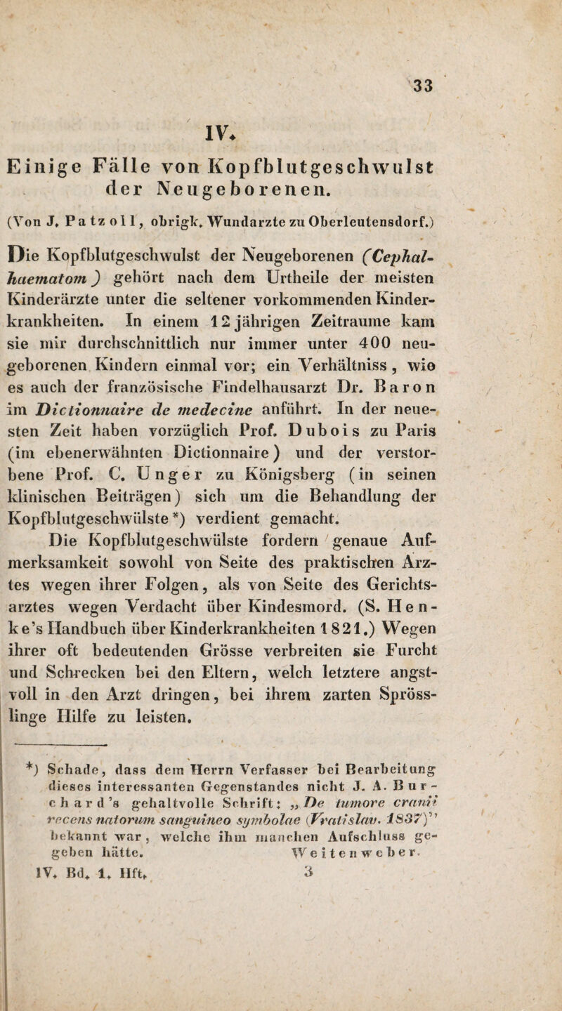 IV* Einige Fälle von Kopfblut ge schwul st der Neugeborenen. (Von J. Patzoll, obrigk. Wundärzte zu Oberleutensdorf.) Oie Kopfblutgeschwulst der Neugeborenen (CepJial- haematom) gehört nach dem Urtheile der meisten Kinderärzte unter die seltener vorkommenden Kinder¬ krankheiten. In einem 12 jährigen Zeiträume kam sie mir durchschnittlich nur immer unter 400 neu¬ geborenen Kindern einmal vor; ein Verhältnis , wie es auch der französische Findelhausarzt Dr. Baron im B ictionnaire de medecinc anführt. In der neue¬ sten Zeit haben vorzüglich Prof. Dubois zu Paris (im ebenerwähnten Dictionnaire) und der verstor¬ bene Prof. C. Unger zu Königsberg (in seinen klinischen Beiträgen) sich um die Behandlung der Kopfblutgeschwülste *) verdient gemacht. Die Kopfblutgeschwülste fordern genaue Auf¬ merksamkeit sowohl von Seite des praktischen Arz¬ tes wegen ihrer Folgen, als von Seite des Gerichts¬ arztes wegen Verdacht über Kindesmord. (S. Hen- ke’s Handbuch über Kinderkrankheiten 1821.) Wegen ihrer oft bedeutenden Grösse verbreiten sie Furcht und Schrecken hei den Eltern, welch letztere angst¬ voll in den Arzt dringen, bei ihrem zarten Spröss¬ linge Hilfe zu leisten. *) Schade, dass dem Herrn Verfasser hei Bearbeitung dieses interessanten Gegenstandes nicht J.A.Bur- c ha r d ’s gehaltvolle Schrift: „ De tumore cranii rccens natorum snnguineo symbolae (Vratislnv. 1837)'n bekannt war , welche ihm manchen Aufschluss ge¬ geben hätte. Weiten weher. IV. Bd. 1. Hft. 3 ' ' i ; \ 1 , 1 » 1 *'