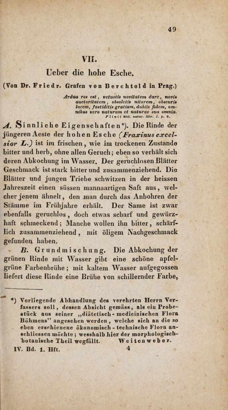 VII. Ueber die hohe Esche. (Von Dr. F r i e d r. Grafen von Berchtold in Prag.) Ardua res est, vetustis novitatem dare, novis auctoritatem, obsoletia nitorem, obscuria lucem, fastiditia gratiam, dubiis fidem, Om¬ nibus vero naturam et naturae sua omnia. Plinii hist, natur. Uhr. I. p. 8. A. Sinnliche Eige n sc hafte n*). Die Rinde der jüngeren Aeste der hohen Esche (Fraxinus excel- sior Lu.') ist im frischen, wie im trockenen Zustande bitter und herb, ohne allen Geruch; eben so verhält sich deren Abkochung im Wasser, Der geruchlosen Blätter Geschmack ist stark bitter und zusammenziehend. Die Blätter und jungen Triebe schwitzen in der heissen Jahreszeit einen süssen mannaartigen Saft aus, wel¬ cher jenem ähnelt, den jnan durch das Anbohren der Stämme im Frühjahre erhält. Der Same ist zwar ebenfalls geruchlos , doch etwas scharf und gewürz¬ haft schmeckend; Manche wollen ihn bitter, schärf- lich zusammenziehend, mit öligem Nachgeschmack gefunden haben. B. G r u n d m i s c h u n g. Die Abkochung der grünen Rinde mit Wasser gibt eine schöne apfel¬ grüne Farbenbrühe; mit kaltem Wasser aufgegossen liefert diese Rinde eine Brühe von schillernder Farbe, *) Vorliegende Abhandlung des verehrten Herrn Ver¬ fassers soll, dessen Absicht gemäss, als ein Probe¬ stück aus seiner „diätetisch-medicinischen Flora Böhmens” angesehen werden , welche sich an die so eben erschienene ökonomisch - technische Flora an- schliessen möchte ; wesshalb hier der morphologisch¬ botanische Theil wegfällt. Weitenweber. IV. Bd. 1. Hft. 4