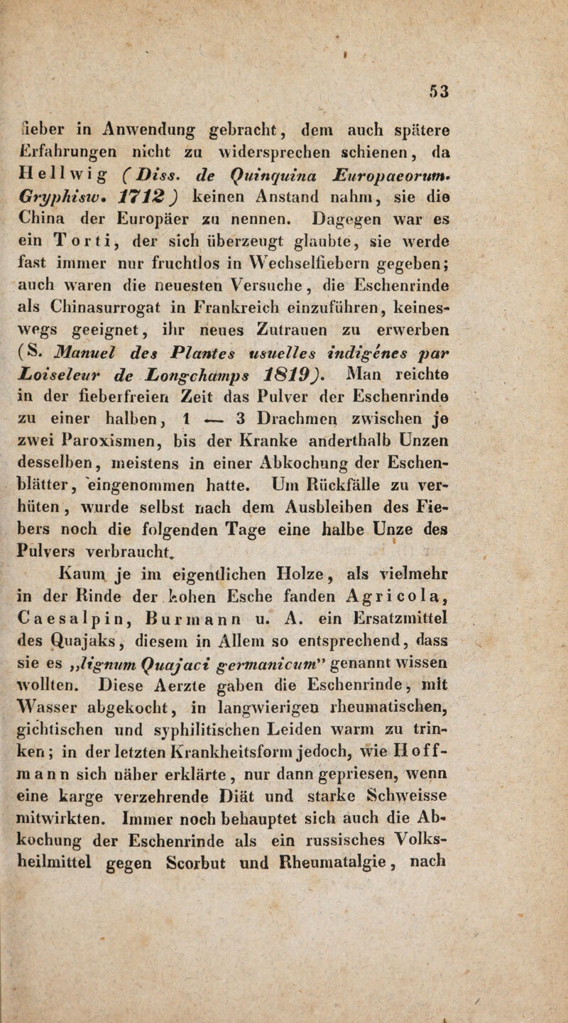 I 53 ileber in Anwendung gebracht, dein auch spätere Erfahrungen nicht zu widersprechen schienen, da Hell w i g (Piss. de Quinquina Europaeorum- Gryphisiv• 1712) keinen Anstand nahm, sie die China der Europäer zu nennen. Dagegen war es ein Torti, der sich überzeugt glaubte, sie werde fast immer nur fruchtlos in Wechselfiebern gegeben; auch waren die neuesten Versuche, die Eschenrinde als Chinasurrogat in Frankreich einzuführen, keines¬ wegs geeignet, ihr neues Zutrauen zu erwerben (S. Manuel des Plantes usuelles indigenes par Loiseleur de Longchamps 1S19)• Man reichte in der fieberfreien Zeit das Pulver der Eschenrinde zu einer halben, 1 «— 3 Drachmen zwischen je zwei Paroxismen, bis der Kranke anderthalb Unzen desselben, meistens in einer Abkochung der Eschen¬ blätter, eingenommen hatte. Um Rückfälle zu ver¬ hüten , wurde selbst nach dem Ausbleiben des Fie¬ bers noch die folgenden Tage eine halbe Unze des Pulvers verbrauchte Kaum je im eigentlichen Holze, als vielmehr in der Rinde der hohen Esche fanden Agricola, C a e s a 1 p i n, ßurmann u. A. ein Ersatzmittel des Quajaks, diesem in Allem so entsprechend, dass sie es ultgmim Quajaci ger'tnanicum** genannt wissen wollten. Diese Aerzte gaben die Eschenrinde, mit Wasser abgekocht, in langwierigen rheumatischen, gichtischen und syphilitischen Leiden warm zu trin¬ ken; in der letzten Krankheitsform jedoch, wie H off¬ mann sich näher erklärte , nur dann gepriesen, wenn eine karge verzehrende Diät und starke Schweisse mitwirkten. Immer noch behauptet sich auch die Ab¬ kochung der Eschenrinde als ein russisches Volks¬ heilmittel gegen Scorbut und Rheumatalgie, nach / L