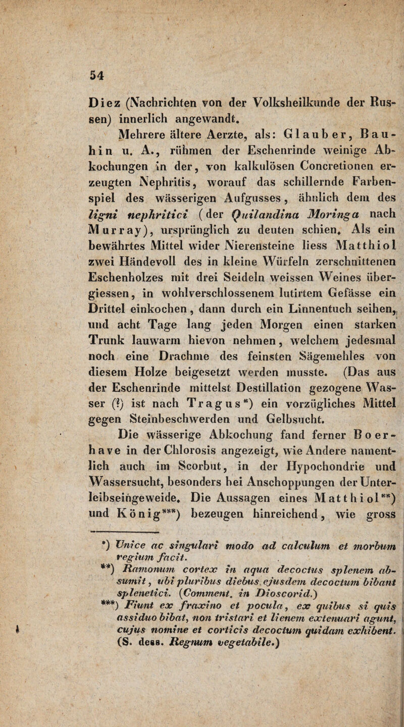 Diez (Nachrichten von der Volksheilkunde der Rus¬ sen) innerlich angewandt. Mehrere ältere Aerzte, als: Glauber, Bau* **) ***) hin u. A., rühmen der Eschenrinde weinige Ab¬ kochungen in der, von kalkulösen Concretionen er¬ zeugten Nephritis, worauf das schillernde Farben¬ spiel des wässerigen Aufgusses, ähnlich dem des ligni tiephritici (der Quilandina Moringa nach Murray), ursprünglich zu deuten schien. Als ein bewährtes Mittel wider Nierensteine liess Matthiol zwei Händevoll des in kleine Würfeln zerschnittenen Eschenholzes mit drei Seideln weissen Weines über¬ giessen, in wohlverschlossenem lutirtem Gefässe ein Drittel einkochen, dann durch ein Lirmentuch seihen,, und acht Tage lang jeden Morgen einen starken Trunk lauwarm hievon nehmen, w elchem jedesmal noch eine Drachme des feinsten Sagemehles von diesem Holze beigesetzt werden musste. (Das aus der Eschenrinde mittelst Destillation gezogene Was¬ ser (?) ist nach Tragus44) ein vorzügliches Mittel gegen Steinbeschwerden und Gelbsucht. Die wässerige Abkochung fand ferner Boer- have in derChlorosis angezeigt, wie Andere nament¬ lich auch im Scorbut, in der Hypochondrie und Wassersucht, besonders bei Anschoppungen der Unter¬ leibseingeweide, Die Aussagen eines Matthiol4444) und König 444444) bezeugen hinreichend, wie gross *) XJnice ac singulari modo ad calculum et morbum regium facit. **) Ramonum c orte jo in aqua decoclus splenem ab- sumit, ubi pluribus diebus ejus dein decoctum bibant splenetici. (Comment, in Rioscorid.) ***) Fiunt ex fraxino et pocula, ex quibus si quis assiduo bibat, non iristari et lienem extenuari agunt, 1 cujus nomine et corticis decoctum quidam exhibent. (S. de«B. Regnum vegetabile.)