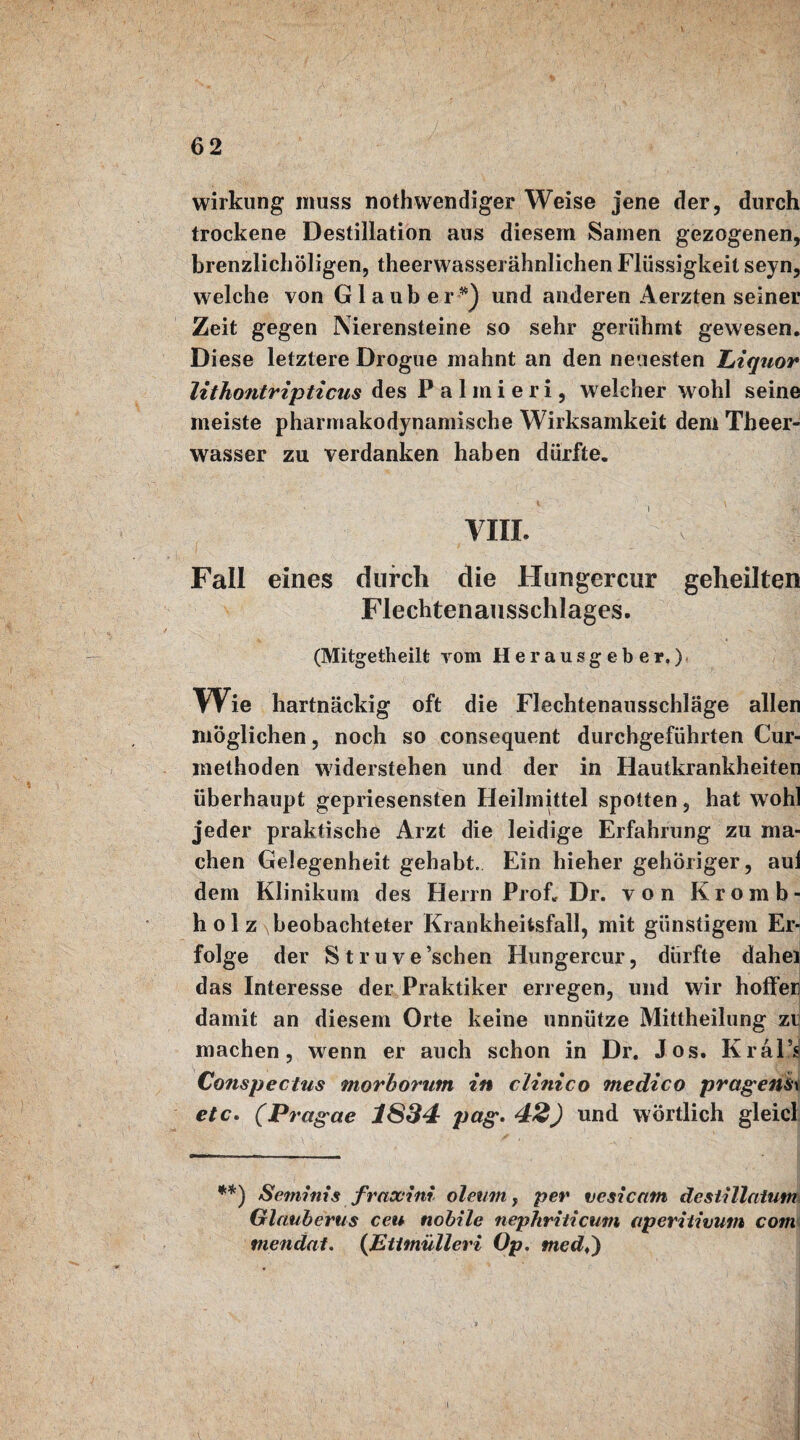 Wirkung muss nothwendiger Weise jene der, durch trockene Destillation aus diesem Samen gezogenen, brenzlichöligen, theerwasserähnlichen Flüssigkeit seyn, welche von G1 aub er *) und anderen Aerzten seiner Zeit gegen Nierensteine so sehr gerühmt gewesen. Diese letztere Drogue mahnt an den neuesten liiquor lithontripticns des Palmieri, welcher wohl seine meiste pharmakodynamische Wirksamkeit dem Theer- wasser zu verdanken haben dürfte. VIII. ' V . I Fall eines durch die Hungercur geheilten Flechtenausschlages. (Mitgetheilt vom Herausgeber.) Wie hartnäckig oft die Flechtenausschläge allen möglichen, noch so consequent durchgeführten Cur- methoden widerstehen und der in Hautkrankheiten überhaupt gepriesensten Heilmittel spotten, hat wohl jeder praktische Arzt die leidige Erfahrung zu ma¬ chen Gelegenheit gehabt. Ein hieher gehöriger, aul dem Klinikum des Herrn Prof. Dr. von Kromb- h o 1 beobachteter Krankheitsfall, mit günstigem Er¬ folge der Struve’schen Hungercur, dürfte dahei das Interesse der Praktiker erregen, und wir hoffer damit an diesem Orte keine unnütze Mittheilung zi machen, wenn er auch schon in Dr. Jos. Kral’s Conspectus morhorum in clinico medico prägend etc. (Pragae 1SS4 pag. 42} und wörtlich gleich **) Seminis fraxini oleum, per vesicam destillatum Glauberus ceu nobile nephriticum aperitivum com mendat. (Ettmülleri Op. med♦)