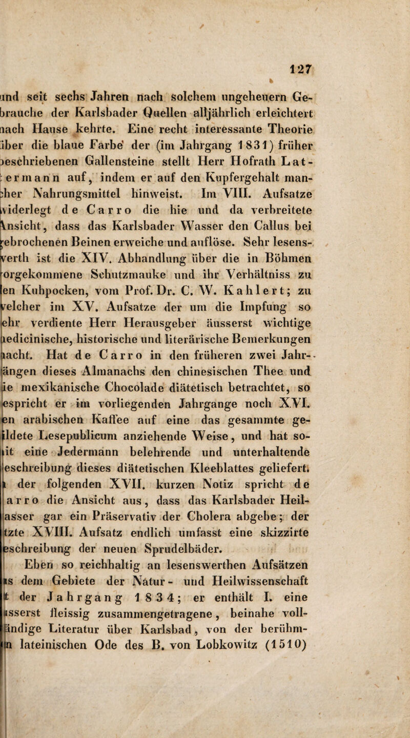 und seit sechs Jahren nach solchem Ungeheuern Ge¬ brauche der Karlsbader Quellen alljährlich erleichtert nach Hause kehrte. Eine recht interessante Theorie iber die blaue Farbe1 der (im Jahrgang 1831) früher neschriebenen Gallensteine stellt Herr Hofrath Lat- ' erman n auf, indem er auf den Kupfergehalt man¬ cher Nahrungsmittel hinweist. Im VIII. Aufsatze widerlegt de C a r r o die hie und da verbreitete \nsicht, dass das Karlsbader Wasser den Gallus bei gebrochenen Beinen erweiche und auflöse. Sehr lesens- perth ist die XIV. Abhandlung über die in Böhmen rörgekommene Schutzmauke und ihr Verhältnis zu len Kuhpocken, vom Prof. Dr. C. W. Kahlert; zu velcher im XV. Aufsatze der um die Impfung so -ehr verdiente Herr Herausgeber äusserst wichtige liedicinische, historische und literarische Bemerkungen flacht. Hat de Carro in den früheren zwei Jahr-- längen dieses Almanachs den chinesischen Thee und de mexikanische Chocolade diätetisch betrachtet, so espricht er im vorliegenden Jahrgange noch XVI. en arabischen Kaffee auf eine das gesammte ge- ildete Lesepublicum anziehende Weise, und hat so- lit eine Jedermann belehrende und unterhaltende leschreibung dieses diätetischen Kleeblattes geliefert. I der folgenden XVII. kurzen Notiz spricht de a r r o die Ansicht aus, dass das Karlsbader Heil- asser gar ein Präservativ der Cholera abgebe; der tzte XVIII. Aufsatz endlich umfasst eine skizzirte eschreibung der neuen Sprudelbäder. Eben so reichhaltig an lesenswerthen Aufsätzen is dem Gebiete der Natur - und Heilwissenschaft tt der Jahrgang 1834; er enthält I. eine asserst ileissig zusammengetragene, beinahe voll- iändige Literatur über Karlsbad, von der beriihm- m lateinischen Ode des B. von Lobkowitz (1510)