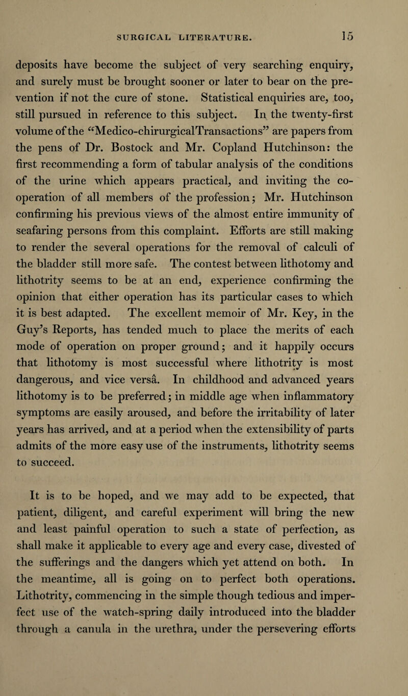 deposits have become the subject of very searching enquiry, and surely must be brought sooner or later to bear on the pre¬ vention if not the cure of stone. Statistical enquiries are, too, still pursued in reference to this subject. In the twenty-first volume of the “Medico-chirurgical1Transactions” are papers from the pens of Dr. Bostock and Mr. Copland Hutchinson: the first recommending a form of tabular analysis of the conditions of the urine which appears practical, and inviting the co¬ operation of all members of the profession; Mr. Hutchinson confirming his previous views of the almost entire immunity of seafaring persons from this complaint. Efforts are still making to render the several operations for the removal of calculi of the bladder still more safe. The contest between lithotomy and lithotrity seems to be at an end, experience confirming the opinion that either operation has its particular cases to which it is best adapted. The excellent memoir of Mr. Key, in the Guy’s Reports, has tended much to place the merits of each mode of operation on proper ground; and it happily occurs that lithotomy is most successful where lithotrity is most dangerous, and vice versa. In childhood and advanced years lithotomy is to be preferred; in middle age when inflammatory symptoms are easily aroused, and before the irritability of later years has arrived, and at a period when the extensibility of parts admits of the more easy use of the instruments, lithotrity seems to succeed. It is to be hoped, and we may add to be expected, that patient, diligent, and careful experiment will bring the new and least painful operation to such a state of perfection, as shall make it applicable to every age and every case, divested of the sufferings and the dangers which yet attend on both. In the meantime, all is going on to perfect both operations. Lithotrity, commencing in the simple though tedious and imper¬ fect use of the watch-spring daily introduced into the bladder through a canula in the urethra, under the persevering efforts