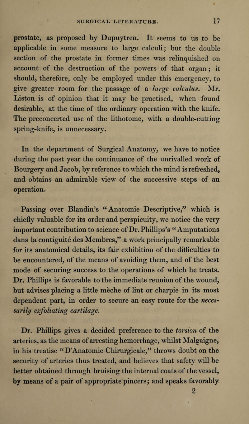 prostate, as proposed by Dupuytren. It seems to us to be applicable in some measure to large calculi; but the double section of the prostate in former times was relinquished on account of the destruction of the powers of that organ; it should, therefore, only be employed under this emergency, to give greater room for the passage of a large calculus. Mr. Liston is of opinion that it may be practised, when found desirable, at the time of the ordinary operation with the knife. The preconcerted use of the lithotome, with a double-cutting spring-knife, is unnecessary. In the department of Surgical Anatomy, we have to notice during the past year the continuance of the unrivalled work of Bourgery and Jacob, by reference to which the mind is refreshed, and obtains an admirable view of the successive steps of an operation. Passing over Blandin’s “Anatomie Descriptive,” which is chiefly valuable for its order and perspicuity, we notice the very important contribution to science of Dr. Phillips’s “ Amputations dans la contiguite des Membres,” a work principally remarkable for its anatomical details, its fair exhibition of the difficulties to be encountered, of the means of avoiding them, and of the best mode of securing success to the operations of which he treats. Dr. Phillips is favorable to the immediate reunion of the wound, but advises placing a little meche of lint or charpie in its most dependent part, in order to secure an easy route for the neces¬ sarily exfoliating cartilage. Dr. Phillips gives a decided preference to the torsion of the arteries, as the means of arresting hemorrhage, whilst Malgaigne, in his treatise “D’Anatomie Chirurgicale,” throws doubt on the security of arteries thus treated, and believes that safety will be better obtained through bruising the internal coats of the vessel, by means of a pair of appropriate pincers; and speaks favorably 2