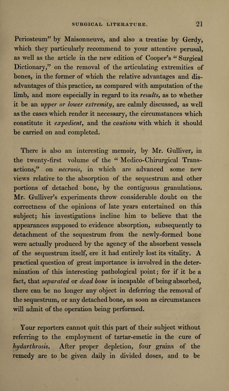 Periosteum” by Maisonneuve, and also a treatise by Gerdy, which they particularly recommend to your attentive perusal, as well as the article in the new edition of Coopers “ Surgical Dictionary,” on the removal of the articulating extremities of bones, in the former of which the relative advantages and dis¬ advantages of this practice, as compared with amputation of the limb, and more especially in regard to its results, as to whether it be an upper or lower extremity, are calmly discussed, as well as the cases which render it necessary, the circumstances which constitute it expedient, and the cautions with which it should be carried on and completed. There is also an interesting memoir, by Mr. Gulliver, in the twrenty-first volume of the “ Medico-Chirurgical Trans¬ actions,” on necrosis, in which are advanced some new viewTs relative to the absorption of the sequestrum and other portions of detached bone, by the contiguous granulations. Mr. GullivePs experiments throw7 considerable doubt on the correctness of the opinions of late years entertained on this subject; his investigations incline him to believe that the appearances supposed to evidence absorption, subsequently to detachment of the sequestrum from the newly-formed bone were actually produced by the agency of the absorbent vessels of the sequestrum itself, ere it had entirely lost its vitality. A practical question of great importance is involved in the deter¬ mination of this interesting pathological point; for if it be a fact, that separated or dead bone is incapable of being absorbed, there can be no longer any object in deferring the removal of the sequestrum, or any detached bone, as soon as circumstances will admit of the operation being performed. Your reporters cannot quit this part of their subject without referring to the employment of tartar-emetic in the cure of hydarthrosis, After proper depletion, four grains of the remedy are to be given daily in divided doses, and to be