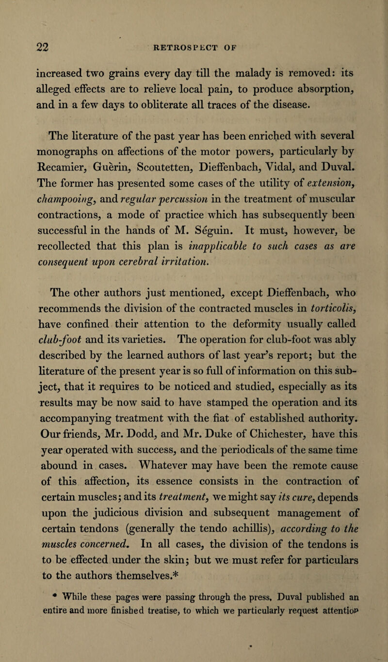 increased two grains every day till the malady is removed: its alleged effects are to relieve local pain, to produce absorption, and in a few days to obliterate all traces of the disease. The literature of the past year has been enriched with several monographs on affections of the motor powers, particularly by Recamier, Guerin, Scoutetten, Dieffenbach, Vidal, and Duval. The former has presented some cases of the utility of extension, champooing, and regular percussion in the treatment of muscular contractions, a mode of practice which has subsequently been successful in the hands of M. Seguin. It must, however, be recollected that this plan is inapplicable to such cases as are consequent upon cerebral irritation. The other authors just mentioned, except Dieffenbach, who recommends the division of the contracted muscles in torticolis, have confined their attention to the deformity usually called club-foot and its varieties. The operation for club-foot was ably described by the learned authors of last yearns report; but the literature of the present year is so full of information on this sub¬ ject, that it requires to be noticed and studied, especially as its results may be now said to have stamped the operation and its accompanying treatment with the fiat of established authority. Our friends, Mr. Dodd, and Mr. Duke of Chichester, have this year operated with success, and the periodicals of the same time abound in cases. Whatever may have been the remote cause of this affection, its essence consists in the contraction of certain muscles; and its treatment, we might say its cure, depends upon the judicious division and subsequent management of certain tendons (generally the tendo achillis), according to the muscles concerned. In all cases, the division of the tendons is to be effected under the skin; but we must refer for particulars to the authors themselves.* * While these pages were passing through the press, Duval published an entire and more finished treatise, to which we particularly request attention