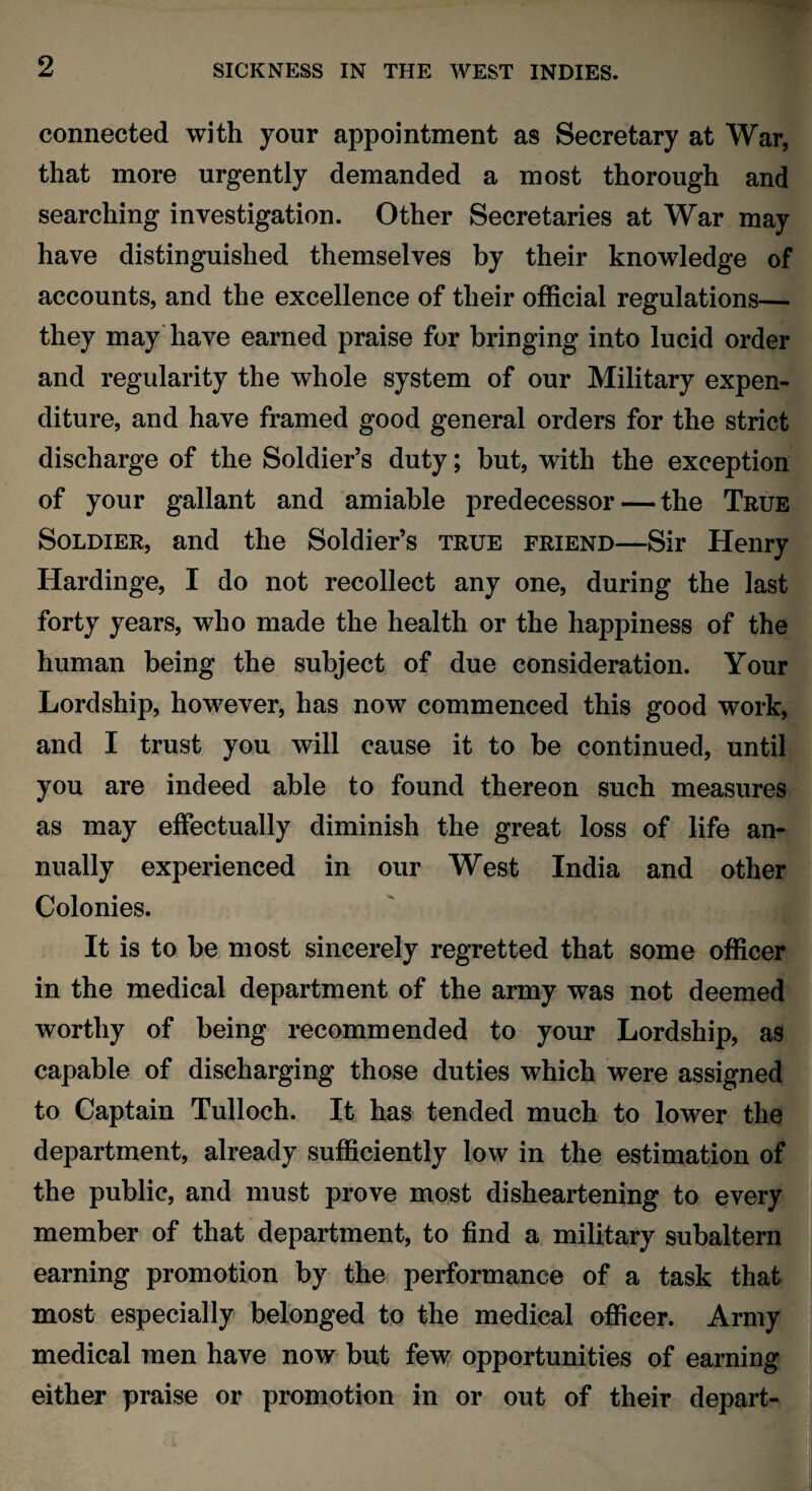 connected with your appointment as Secretary at War, that more urgently demanded a most thorough and searching investigation. Other Secretaries at War may have distinguished themselves by their knowledge of accounts, and the excellence of their official regulations— they may have earned praise for bringing into lucid order and regularity the whole system of our Military expen¬ diture, and have framed good general orders for the strict discharge of the Soldier’s duty; but, with the exception of your gallant and amiable predecessor — the True Soldier, and the Soldier’s true friend—Sir Henry Hardinge, I do not recollect any one, during the last forty years, who made the health or the happiness of the human being the subject of due consideration. Your Lordship, however, has now commenced this good work, and I trust you will cause it to be continued, until you are indeed able to found thereon such measures as may effectually diminish the great loss of life an¬ nually experienced in our West India and other Colonies. It is to be most sincerely regretted that some officer in the medical department of the army was not deemed worthy of being recommended to your Lordship, as capable of discharging those duties which were assigned to Captain Tulloch. It has tended much to lower the department, already sufficiently low in the estimation of the public, and must prove most disheartening to every member of that department, to find a military subaltern earning promotion by the performance of a task that most especially belonged to the medical officer. Army medical men have now but few opportunities of earning either praise or promotion in or out of their depart-