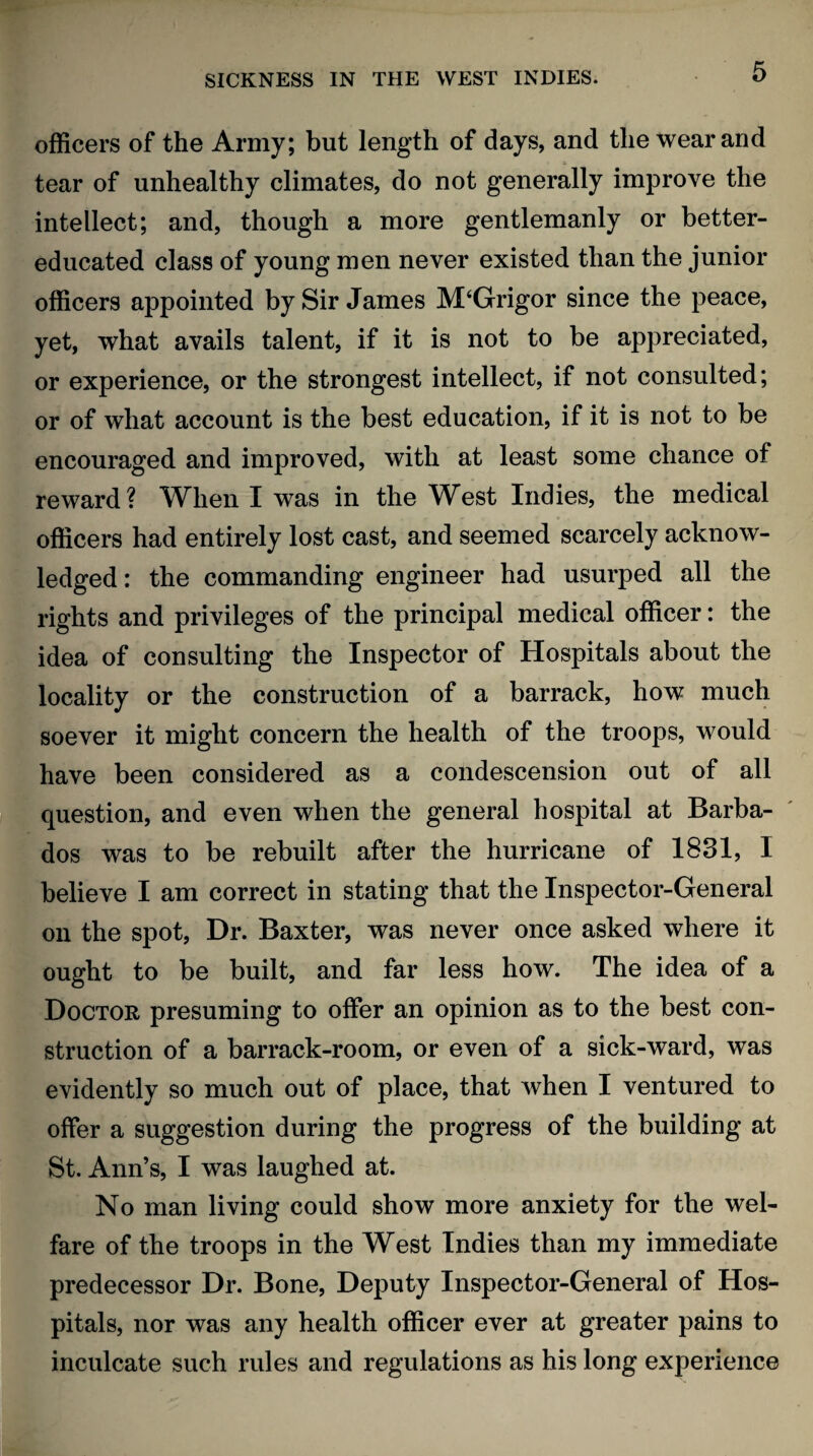 officers of the Army; but length of days, and the wear and tear of unhealthy climates, do not generally improve the intellect; and, though a more gentlemanly or better- educated class of young men never existed than the junior officers appointed by Sir James M‘Grigor since the peace, yet, what avails talent, if it is not to be appreciated, or experience, or the strongest intellect, if not consulted; or of what account is the best education, if it is not to be encouraged and improved, with at least some chance of reward? When I was in the West Indies, the medical officers had entirely lost cast, and seemed scarcely acknow¬ ledged : the commanding engineer had usurped all the rights and privileges of the principal medical officer: the idea of consulting the Inspector of Hospitals about the locality or the construction of a barrack, how much soever it might concern the health of the troops, would have been considered as a condescension out of all question, and even when the general hospital at Barba¬ dos was to be rebuilt after the hurricane of 1831, I believe I am correct in stating that the Inspector-General on the spot, Dr. Baxter, was never once asked where it ought to be built, and far less how. The idea of a Doctor presuming to offer an opinion as to the best con¬ struction of a barrack-room, or even of a sick-ward, was evidently so much out of place, that when I ventured to offer a suggestion during the progress of the building at St. Ann’s, I was laughed at. No man living could show more anxiety for the wel¬ fare of the troops in the West Indies than my immediate predecessor Dr. Bone, Deputy Inspector-General of Hos¬ pitals, nor was any health officer ever at greater pains to inculcate such rules and regulations as his long experience