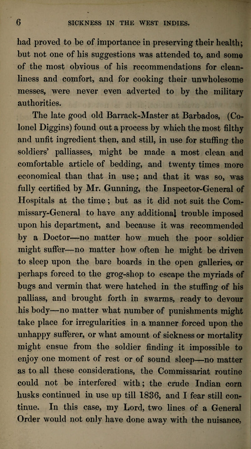 had proved to be of importance in preserving their health; but not one of his suggestions was attended to, and some of the most obvious of his recommendations for clean¬ liness and comfort, and for cooking their unwholesome messes, were never even adverted to by the military authorities. The late good old Barrack-Master at Barbados, (Co¬ lonel Diggins) found out a process by which the most filthy and unfit ingredient then, and still, in use for stuffing the soldiers’ palliasses, might be made a most clean and comfortable article of bedding, and twenty times more economical than that in use; and that it was so, was fully certified by Mr. Gunning, the Inspector-General of Hospitals at the time; but as it did not suit the Com¬ missary-General to have any additional trouble imposed upon his department, and because it was recommended by a Doctor—no matter how much the poor soldier might suffer—no matter how often he might be driven to sleep upon the bare boards in the open galleries, or perhaps forced to the grog-shop to escape the myriads of bugs and vermin that were hatched in the stuffing of his palliass, and brought forth in swarms, ready to devour his body—no matter what number of punishments might take place for irregularities in a manner forced upon the unhappy sufferer, or what amount of sickness or mortality might ensue from the soldier finding it impossible to enjoy one moment of rest or of sound sleep—no matter as to all these considerations, the Commissariat routine could not be interfered with; the crude Indian corn husks continued in use up till 1836, and I fear still con¬ tinue. In this case, my Lord, two lines of a General Order would not only have done away with the nuisance,