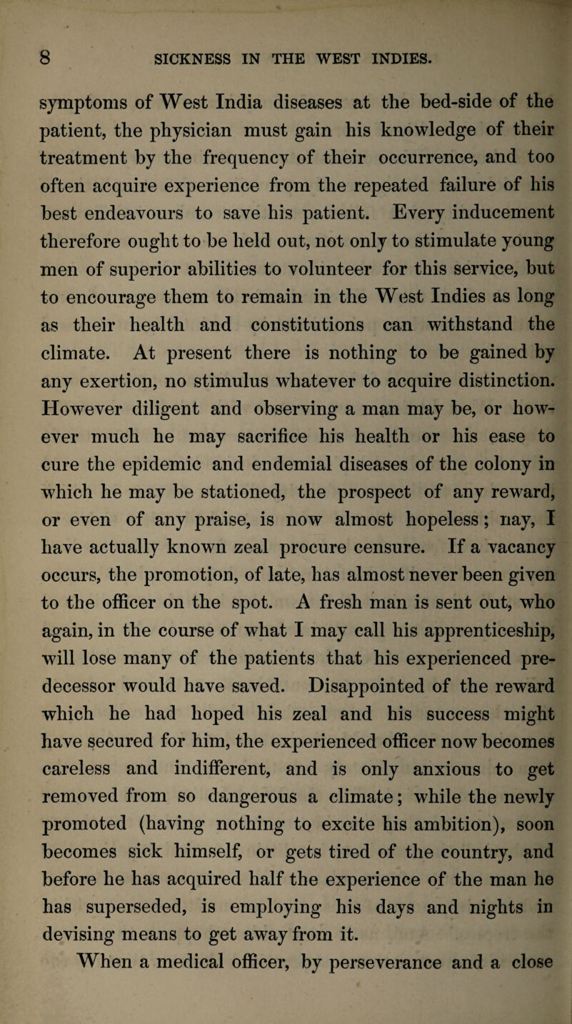 symptoms of West India diseases at the bed-side of the patient, the physician must gain his knowledge of their treatment by the frequency of their occurrence, and too often acquire experience from the repeated failure of his best endeavours to save his patient. Every inducement therefore ought to be held out, not only to stimulate young men of superior abilities to volunteer for this service, but to encourage them to remain in the West Indies as long as their health and constitutions can withstand the climate. At present there is nothing to be gained by any exertion, no stimulus whatever to acquire distinction. However diligent and observing a man may be, or how¬ ever much he may sacrifice his health or his ease to cure the epidemic and endemial diseases of the colony in which he may be stationed, the prospect of any reward, or even of any praise, is now almost hopeless; nay, I have actually known zeal procure censure. If a vacancy occurs, the promotion, of late, has almost never been given to the officer on the spot. A fresh man is sent out, who again, in the course of what I may call his apprenticeship, will lose many of the patients that his experienced pre¬ decessor would have saved. Disappointed of the reward which he had hoped his zeal and his success might have secured for him, the experienced officer now becomes careless and indifferent, and is only anxious to get removed from so dangerous a climate; while the newly promoted (having nothing to excite his ambition), soon becomes sick himself, or gets tired of the country, and before he has acquired half the experience of the man he has superseded, is employing his days and nights in devising means to get away from it. When a medical officer, by perseverance and a close