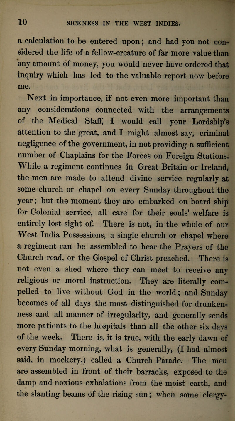 a calculation to be entered upon; and had you not con¬ sidered the life of a fellow-creature of far more value than any amount of money, you would never have ordered that inquiry which has led to the valuable report now before me. Next in importance, if not even more important than any considerations connected with the arrangements of the Medical Staff, I would call your Lordship’s attention to the great, and I might almost say, criminal negligence of the government, in not providing a sufficient number of Chaplains for the Forces on Foreign Stations. While a regiment continues in Great Britain or Ireland, the men are made to attend divine service regularly at some church or chapel on every Sunday throughout the year; but the moment they are embarked on board ship for Colonial service, all care for their souls’ welfare is entirely lost sight of. There is not, in the whole of our West India Possessions, a single church or chapel where a regiment can be assembled to hear the Prayers of the Church read, or the Gospel of Christ preached. There is not even a shed where they can meet to receive any religious or moral instruction. They are literally com¬ pelled to live without God in the world; and Sunday becomes of all days the most distinguished for drunken¬ ness and all manner of irregularity, and generally sends more patients to the hospitals than all the other six days of the week. There is, it is true, with the early dawn of every Sunday morning, what is generally, (I had almost said, in mockery,) called a Church Parade. The men are assembled in front of their barracks, exposed to the damp and noxious exhalations from the moist earth, and the slanting beams of the rising sun; when some clergy-