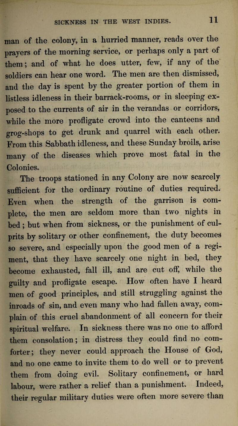 man of the colony, in a hurried manner, reads over the prayers of the morning service, or perhaps only a part of them; and of what he does utter, few, if any of the soldiers can hear one word. The men are then dismissed, and the day is spent by the greater portion of them in listless idleness in their barrack-rooms, or in sleeping ex¬ posed to the currents of air in the verandas or corridors, while the more profligate crowd into the canteens and grog-shops to get drunk and quarrel with each other. From this Sabbath idleness, and these Sunday broils, arise many of the diseases which prove most fatal in the Colonies. The troops stationed in any Colony are now scarcely sufficient for the ordinary routine of duties required. Even when the strength of the garrison is com¬ plete, the men are seldom more than two nights in bed ; but when from sickness, or the punishment of cul¬ prits by solitary or other confinement, the duty becomes so severe, and especially upon the good men of a regi¬ ment, that they have scarcely one night in bed, they become exhausted, fall ill, and are cut off, while the guilty and profligate escape. How often have I heard men of good principles, and still struggling against the inroads of sin, and even many who had fallen away, com¬ plain of this cruel abandonment of all concern for their spiritual welfare. In sickness there was no one to afford them consolation; in distress they could find no com¬ forter; they never could approach the House of God, and no one came to invite them to do well or to prevent them from doing evil. Solitary confinement, or hard labour, were rather a relief than a punishment. Indeed, their regular military duties were often more severe than