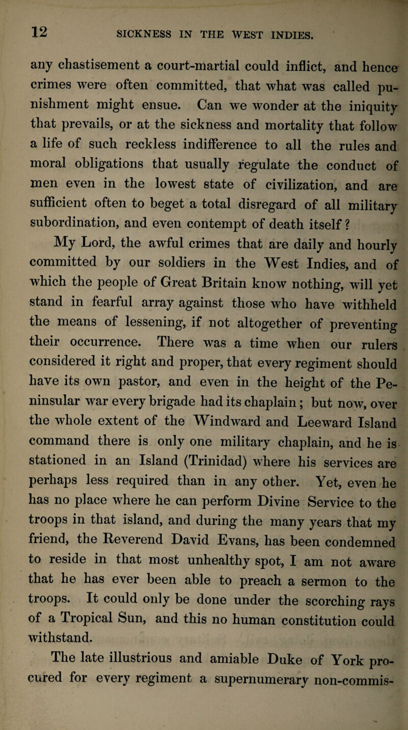 any chastisement a court-martial could inflict, and hence crimes were often committed, that what was called pu¬ nishment might ensue. Can we wonder at the iniquity that prevails, or at the sickness and mortality that follow a life of such reckless indifference to all the rules and moral obligations that usually regulate the conduct of men even in the lowest state of civilization, and are sufficient often to beget a total disregard of all military subordination, and even contempt of death itself ? My Lord, the awful crimes that are daily and hourly committed by our soldiers in the West Indies, and of which the people of Great Britain know nothing, will yet stand in fearful array against those who have withheld the means of lessening, if not altogether of preventing their occurrence. There was a time when our rulers considered it right and proper, that every regiment should have its own pastor, and even in the height of the Pe¬ ninsular war every brigade had its chaplain; but now, over the whole extent of the Windward and Leeward Island command there is only one military chaplain, and he is stationed in an Island (Trinidad) where his services are perhaps less required than in any other. Yet, even he has no place where he can perform Divine Service to the troops in that island, and during the many years that my friend, the Reverend David Evans, has been condemned to reside in that most unhealthy spot, I am not aware that he has ever been able to preach a sermon to the troops. It could only be done under the scorching rays of a Tropical Sun, and this no human constitution could withstand. The late illustrious and amiable Duke of York pro¬ cured for every regiment a supernumerary non-commis-