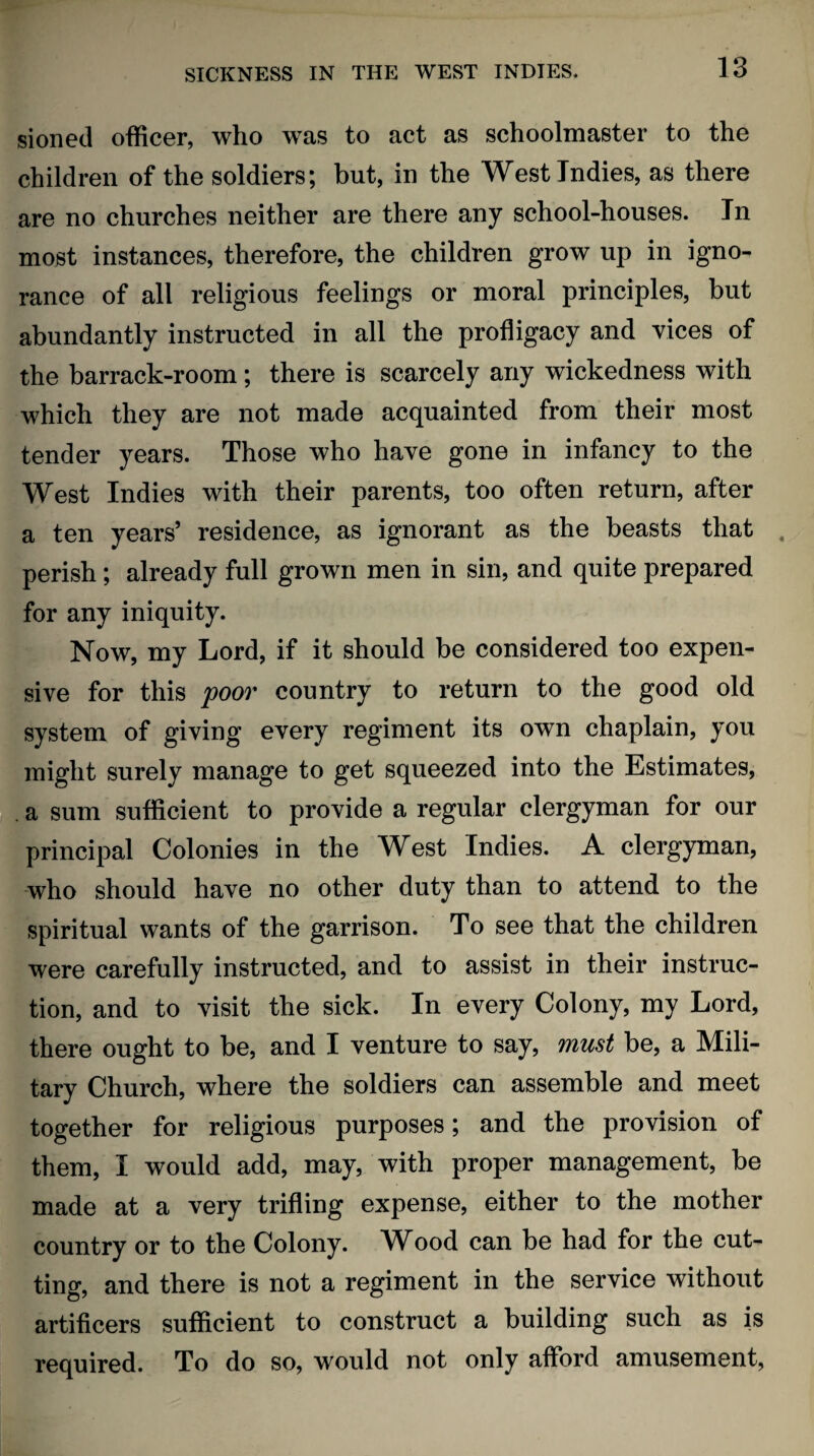 sioned officer, who was to act as schoolmaster to the children of the soldiers; but, in the West Indies, as there are no churches neither are there any school-houses. In most instances, therefore, the children grow up in igno¬ rance of all religious feelings or moral principles, but abundantly instructed in all the profligacy and vices of the barrack-room; there is scarcely any wickedness with which they are not made acquainted from their most tender years. Those who have gone in infancy to the West Indies with their parents, too often return, after a ten years’ residence, as ignorant as the beasts that . perish; already full grown men in sin, and quite prepared for any iniquity. Now, my Lord, if it should be considered too expen¬ sive for this poov country to return to the good old system of giving every regiment its own chaplain, you might surely manage to get squeezed into the Estimates, . a sum sufficient to provide a regular clergyman for our principal Colonies in the West Indies. A clergyman, who should have no other duty than to attend to the spiritual wants of the garrison. To see that the children were carefully instructed, and to assist in their instruc¬ tion, and to visit the sick. In every Colony, my Lord, there ought to be, and I venture to say, must be, a Mili¬ tary Church, where the soldiers can assemble and meet together for religious purposes; and the provision of them, I would add, may, with proper management, be made at a very trifling expense, either to the mother country or to the Colony. W^ood can be had for the cut¬ ting, and there is not a regiment in the service without artificers sufficient to construct a building such as is required. To do so, would not only afford amusement,