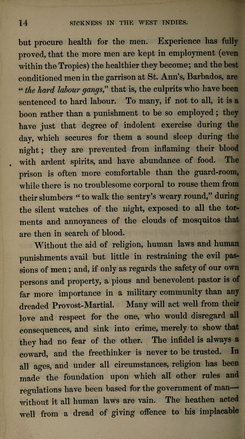 but procure health for the men. Experience has fully proved, that the more men are kept in employment (even within the Tropics) the healthier they become; and the best conditioned men in the garrison at St. Ann’s, Barbados, are “ the hard labour gangs” that is, the culprits who have been sentenced to hard labour. To many, if not to all, it is a boon rather than a punishment to be so employed ; they have just that degree of indolent exercise during the day, which secures for them a sound sleep during the night; they are prevented from inflaming their blood with ardent spirits, and have abundance of food. The prison is often more comfortable than the guard-room, while there is no troublesome corporal to rouse them from their slumbers “ to walk the sentry’s weary round,” during the silent watches of the night, exposed to all the tor¬ ments and annoyances of the clouds of mosquitos that are then in search of blood. Without the aid of religion, human laws and human punishments avail but little in restraining the evil pas¬ sions of men; and, if only as regards the safety of our own persons and property, a pious and benevolent pastor is of far more importance in a military community than any dreaded Provost-Martial. Many will act well from their love and respect for the one, who would disregard all consequences, and sink into crime, merely to show that they had no fear of the other. The infidel is always a coward, and the freethinker is never to be trusted. In all ages, and under all circumstances, religion has been made the foundation upon which all other rules and regulations have been based for the government of man— without it all human laws are vain. The heathen acted well from a dread of giving offence to his implacable