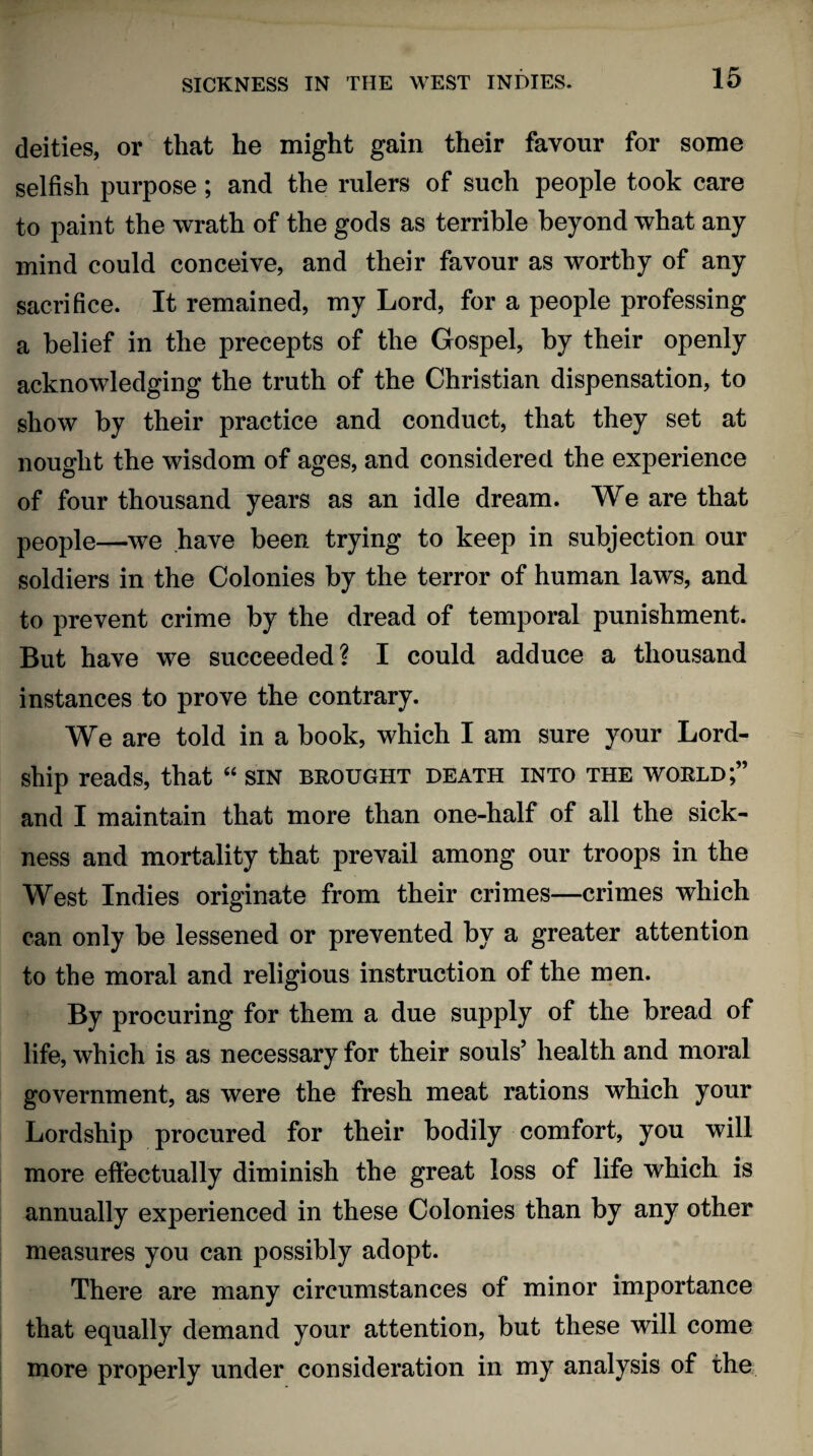 deities, or that he might gain their favour for some selfish purpose; and the rulers of such people took care to paint the wrath of the gods as terrible beyond what any mind could conceive, and their favour as worthy of any sacrifice. It remained, my Lord, for a people professing a belief in the precepts of the Gospel, by their openly acknowledging the truth of the Christian dispensation, to show by their practice and conduct, that they set at nought the wisdom of ages, and considered the experience of four thousand years as an idle dream. We are that people—we have been trying to keep in subjection our soldiers in the Colonies by the terror of human laws, and to prevent crime by the dread of temporal punishment. But have we succeeded? I could adduce a thousand instances to prove the contrary. We are told in a book, which I am sure your Lord- ship reads, that “ sin brought death into the world;” and I maintain that more than one-half of all the sick¬ ness and mortality that prevail among our troops in the West Indies originate from their crimes—crimes which can only be lessened or prevented by a greater attention to the moral and religious instruction of the men. By procuring for them a due supply of the bread of life, which is as necessary for their souls’ health and moral government, as were the fresh meat rations which your Lordship procured for their bodily comfort, you will more effectually diminish the great loss of life which is annually experienced in these Colonies than by any other measures you can possibly adopt. There are many circumstances of minor importance that equally demand your attention, but these will come more properly under consideration in my analysis of the