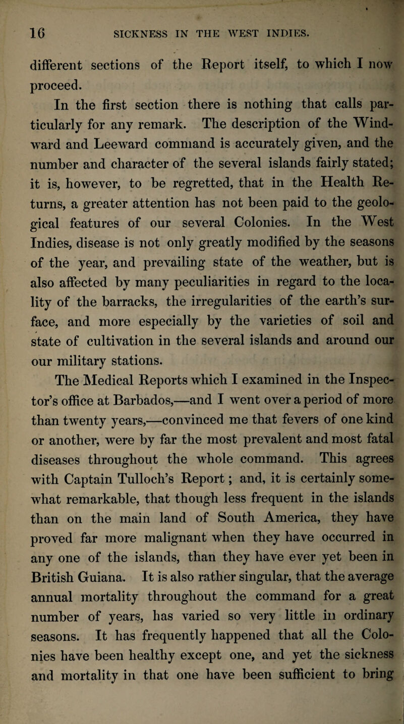 different sections of the Report itself, to which I now proceed. In the first section there is nothing that calls par¬ ticularly for any remark. The description of the Wind¬ ward and Leeward command is accurately given, and the number and character of the several islands fairly stated; it is, however, to be regretted, that in the Health Re¬ turns, a greater attention has not been paid to the geolo¬ gical features of our several Colonies. In the West Indies, disease is not only greatly modified by the seasons of the year, and prevailing state of the weather, but is also affected by many peculiarities in regard to the loca¬ lity of the barracks, the irregularities of the earth’s sur¬ face, and more especially by the varieties of soil and state of cultivation in the several islands and around our our military stations. The Medical Reports which I examined in the Inspec¬ tor’s office at Barbados,—and I went over a period of more than twenty years,—convinced me that fevers of one kind or another, were by far the most prevalent and most fatal diseases throughout the whole command. This agrees with Captain Tulloch’s Report; and, it is certainly some¬ what remarkable, that though less frequent in the islands than on the main land of South America, they have proved far more malignant when they have occurred in any one of the islands, than they have ever yet been in British Guiana. It is also rather singular, that the average annual mortality throughout the command for a great number of years, has varied so very little in ordinary seasons. It has frequently happened that all the Colo¬ nies have been healthy except one, and yet the sickness and mortality in that one have been sufficient to bring